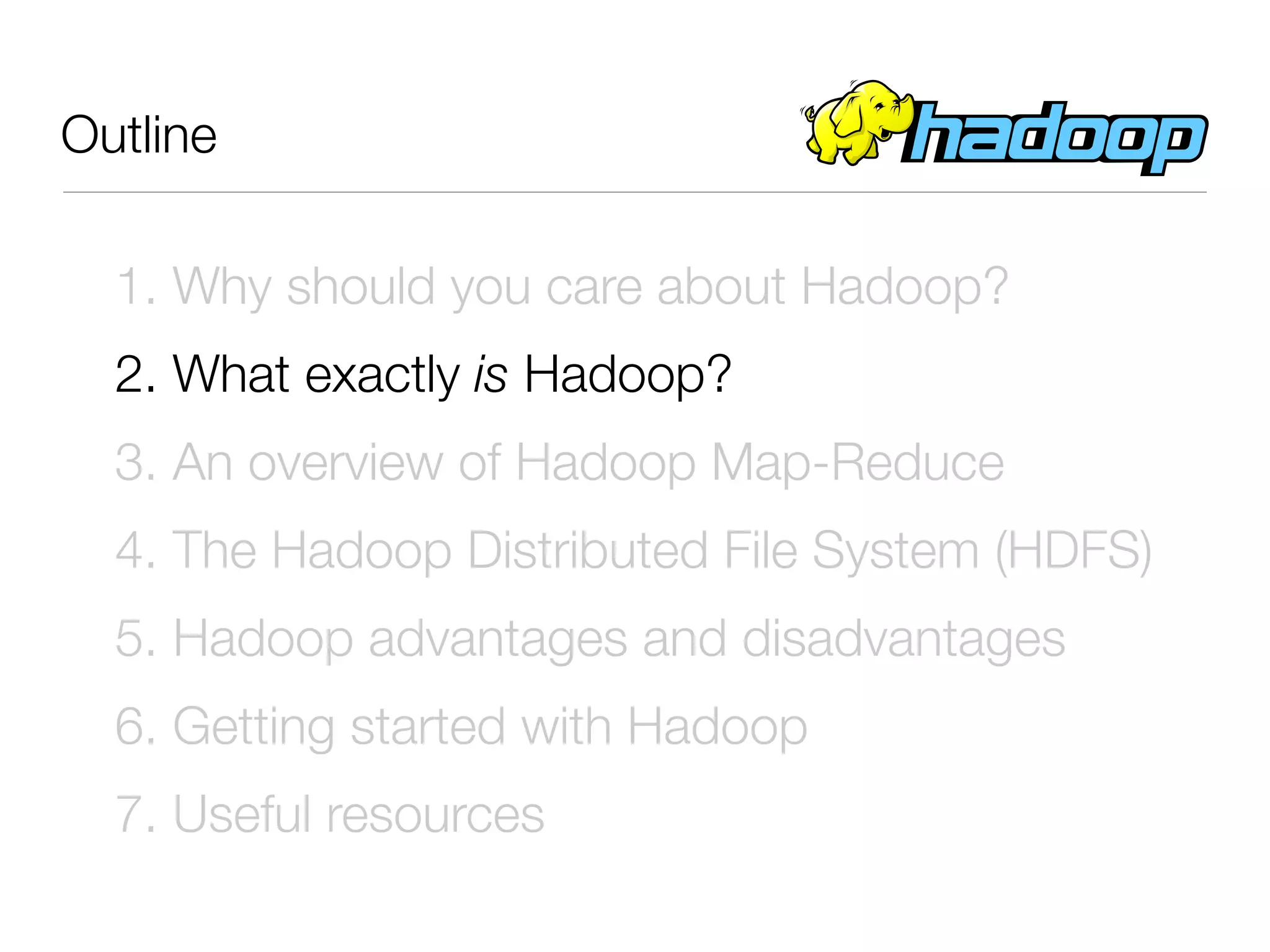 Outline

  1. Why should you care about Hadoop?
  2. What exactly is Hadoop?
  3. An overview of Hadoop Map-Reduce
  4. The Hadoop Distributed File System (HDFS)
  5. Hadoop advantages and disadvantages
  6. Getting started with Hadoop
  7. Useful resources
 