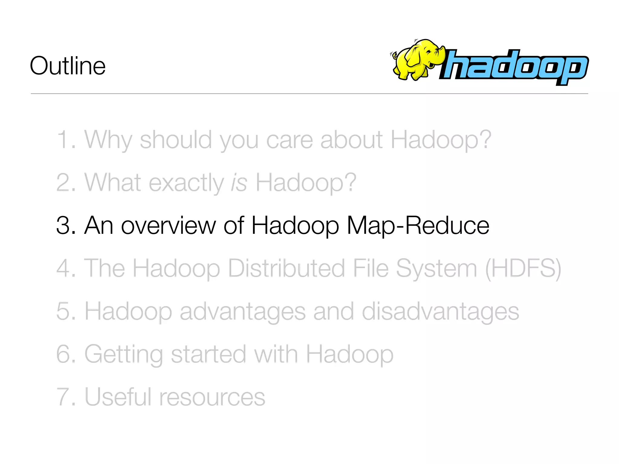 Outline

  1. Why should you care about Hadoop?
  2. What exactly is Hadoop?
  3. An overview of Hadoop Map-Reduce
  4. The Hadoop Distributed File System (HDFS)
  5. Hadoop advantages and disadvantages
  6. Getting started with Hadoop
  7. Useful resources
 