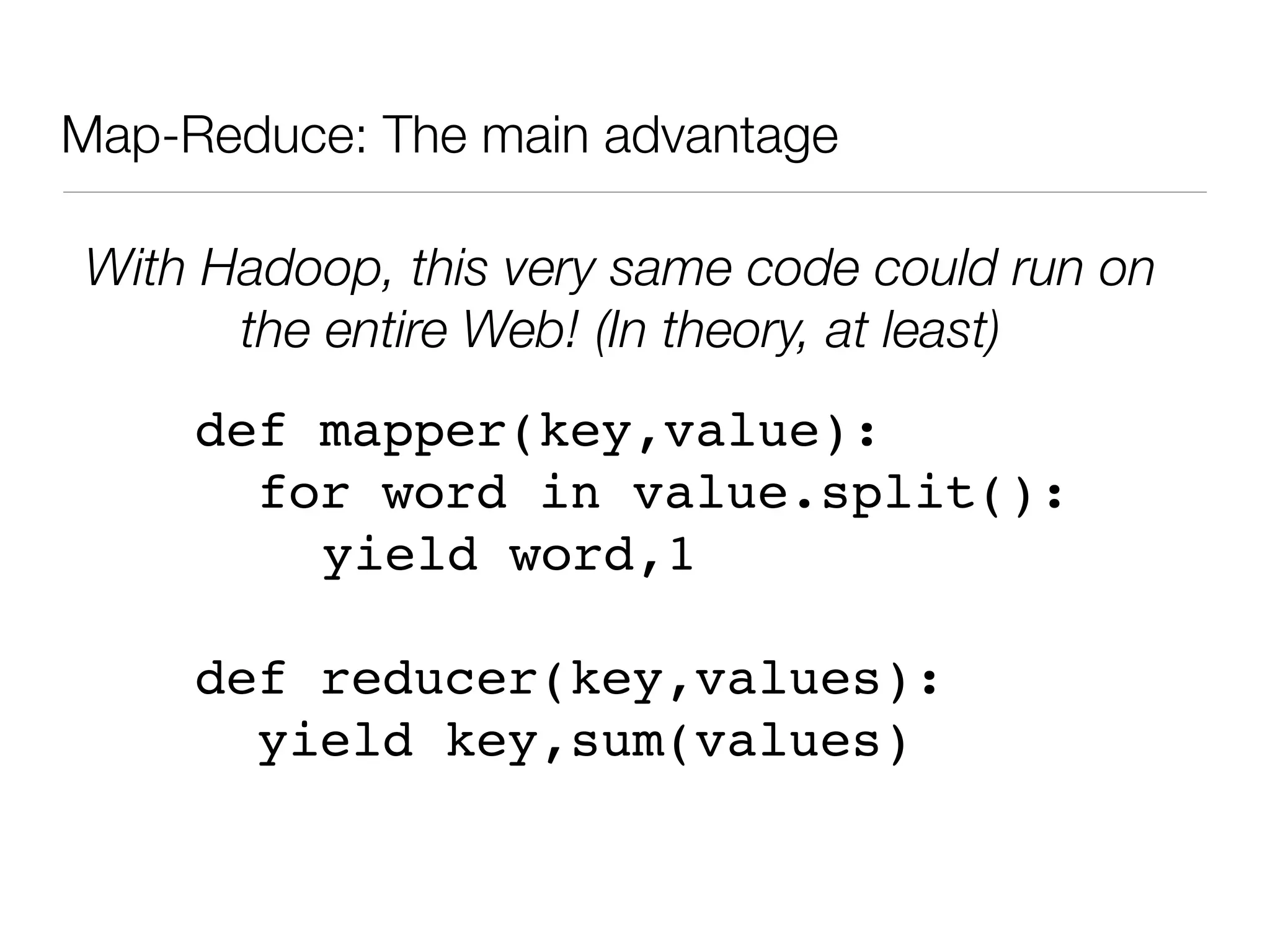 Map-Reduce: The main advantage

With Hadoop, this very same code could run on
      the entire Web! (In theory, at least)
     def mapper(key,value):
       for word in value.split():
         yield word,1

     def reducer(key,values):
       yield key,sum(values)
 