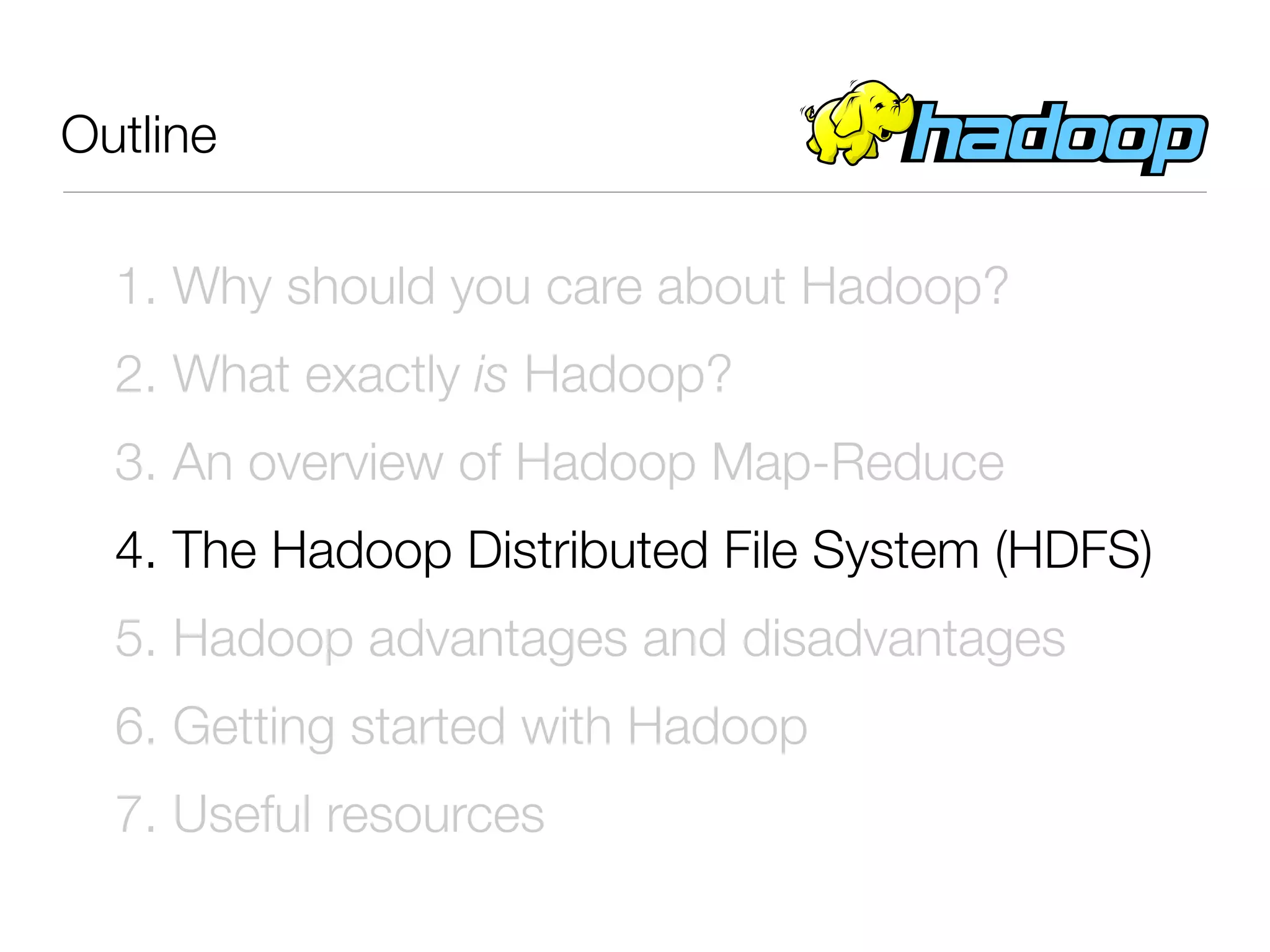 Outline

  1. Why should you care about Hadoop?
  2. What exactly is Hadoop?
  3. An overview of Hadoop Map-Reduce
  4. The Hadoop Distributed File System (HDFS)
  5. Hadoop advantages and disadvantages
  6. Getting started with Hadoop
  7. Useful resources
 