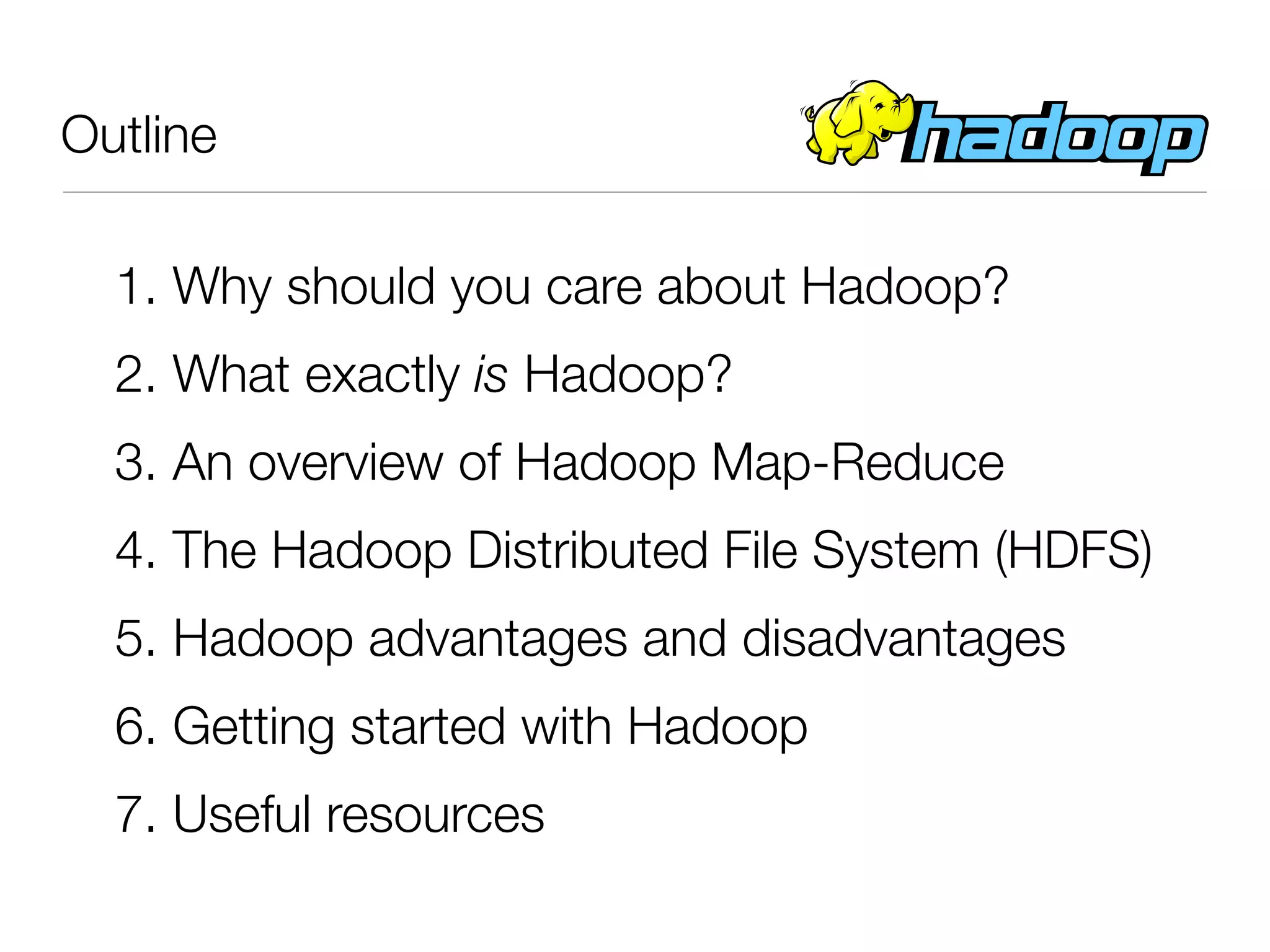 Outline

  1. Why should you care about Hadoop?
  2. What exactly is Hadoop?
  3. An overview of Hadoop Map-Reduce
  4. The Hadoop Distributed File System (HDFS)
  5. Hadoop advantages and disadvantages
  6. Getting started with Hadoop
  7. Useful resources
 