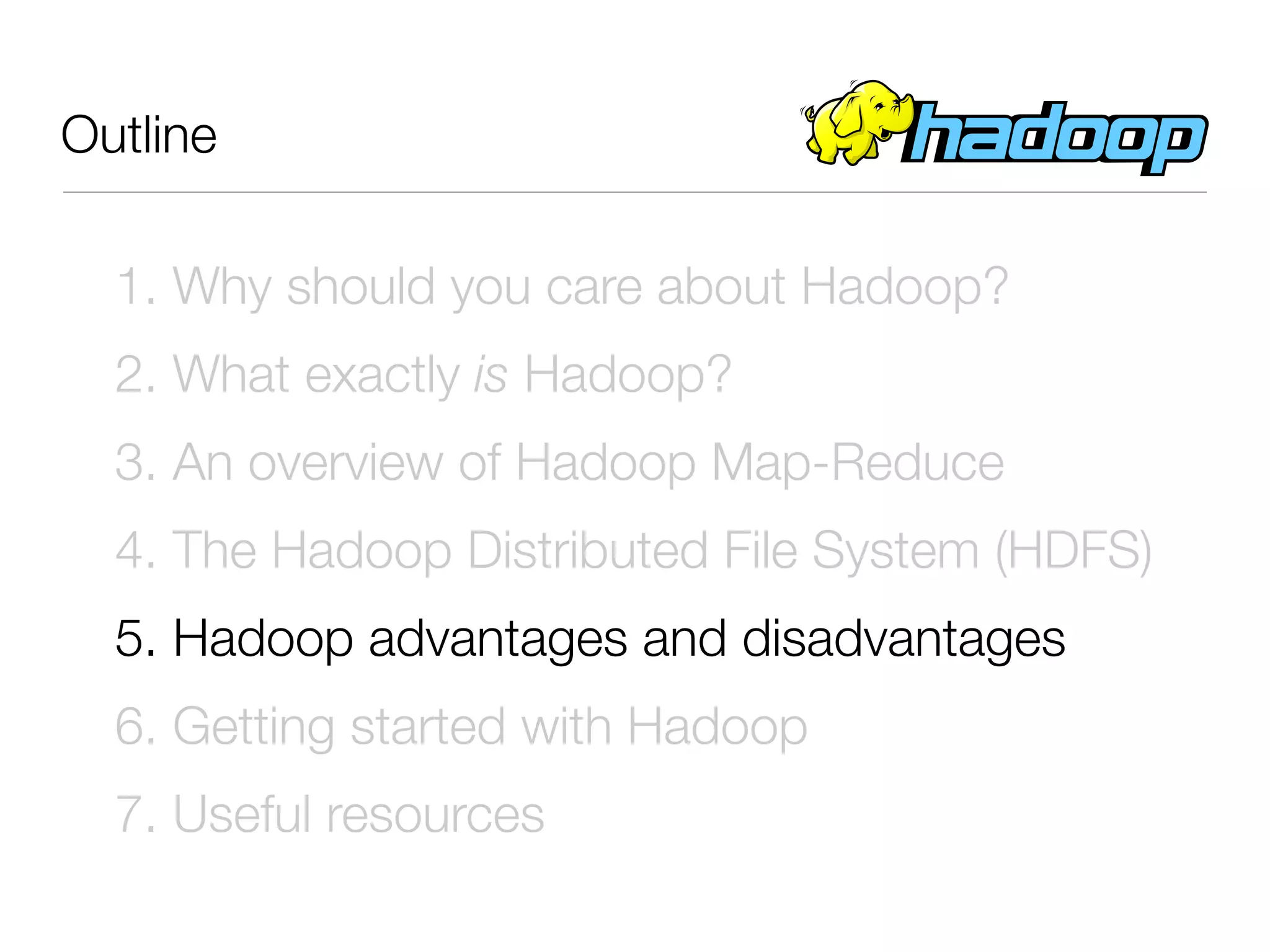 Outline

  1. Why should you care about Hadoop?
  2. What exactly is Hadoop?
  3. An overview of Hadoop Map-Reduce
  4. The Hadoop Distributed File System (HDFS)
  5. Hadoop advantages and disadvantages
  6. Getting started with Hadoop
  7. Useful resources
 