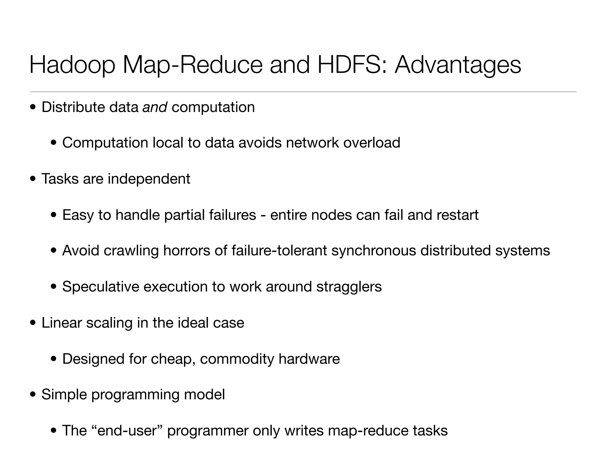 Hadoop Map-Reduce and HDFS: Advantages
• Distribute data and computation

   • Computation local to data avoids network overload

• Tasks are independent

   • Easy to handle partial failures - entire nodes can fail and restart

   • Avoid crawling horrors of failure-tolerant synchronous distributed systems

   • Speculative execution to work around stragglers

• Linear scaling in the ideal case

   • Designed for cheap, commodity hardware

• Simple programming model

   • The “end-user” programmer only writes map-reduce tasks
 