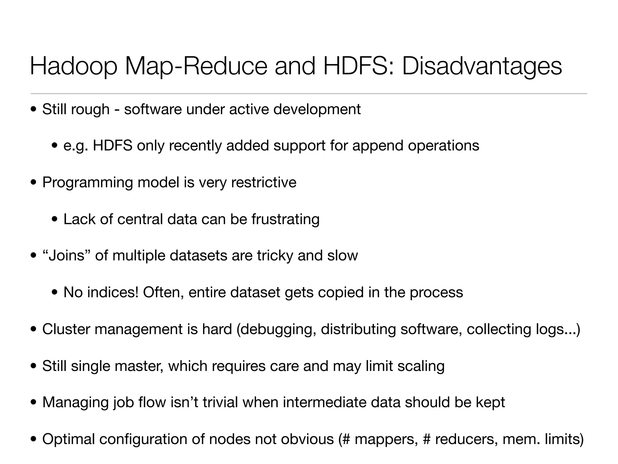 Hadoop Map-Reduce and HDFS: Disadvantages
• Still rough - software under active development

   • e.g. HDFS only recently added support for append operations

• Programming model is very restrictive

   • Lack of central data can be frustrating

• “Joins” of multiple datasets are tricky and slow

   • No indices! Often, entire dataset gets copied in the process

• Cluster management is hard (debugging, distributing software, collecting logs...)

• Still single master, which requires care and may limit scaling

• Managing job ﬂow isn’t trivial when intermediate data should be kept

• Optimal conﬁguration of nodes not obvious (# mappers, # reducers, mem. limits)
 
