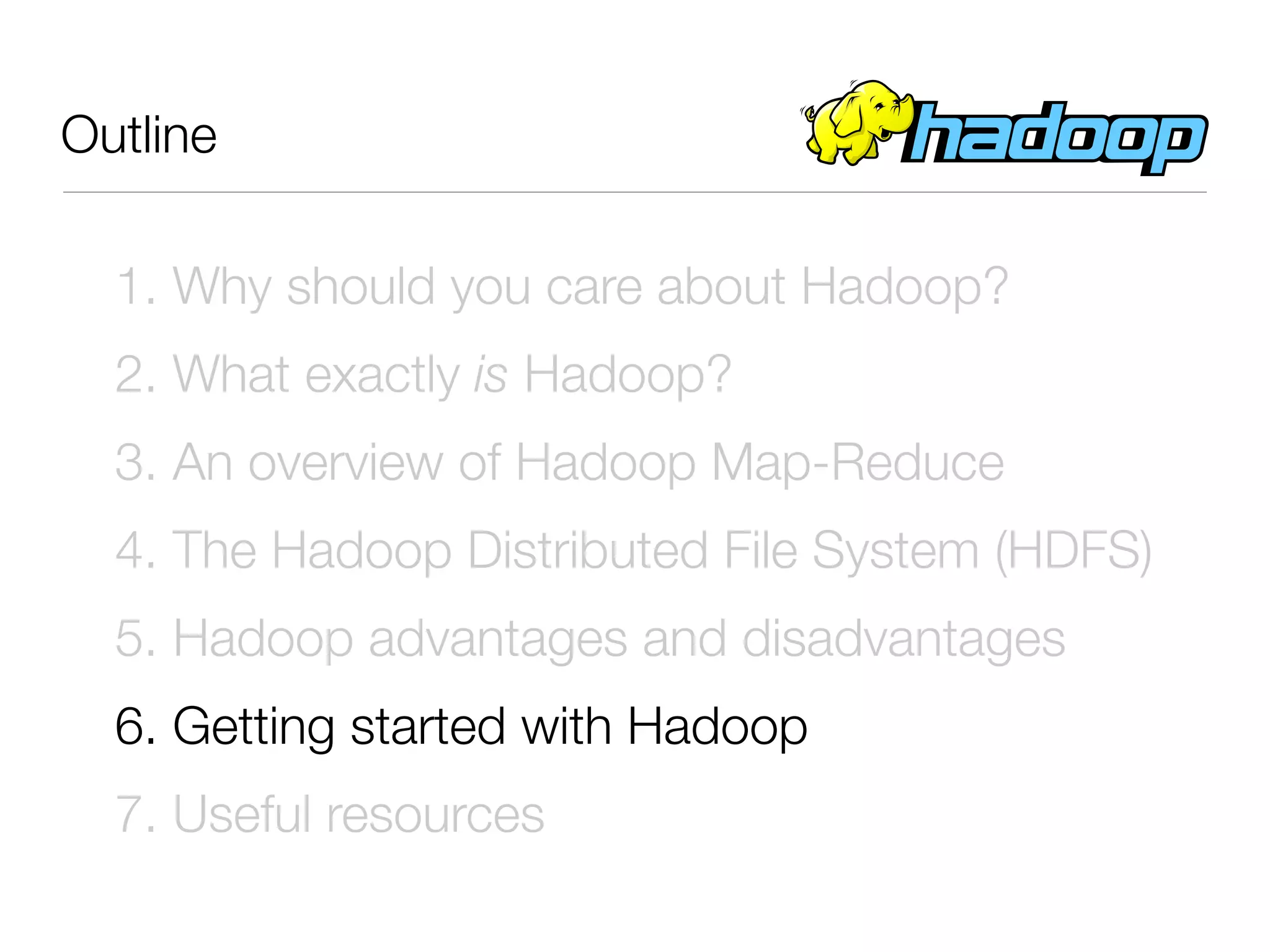 Outline

  1. Why should you care about Hadoop?
  2. What exactly is Hadoop?
  3. An overview of Hadoop Map-Reduce
  4. The Hadoop Distributed File System (HDFS)
  5. Hadoop advantages and disadvantages
  6. Getting started with Hadoop
  7. Useful resources
 