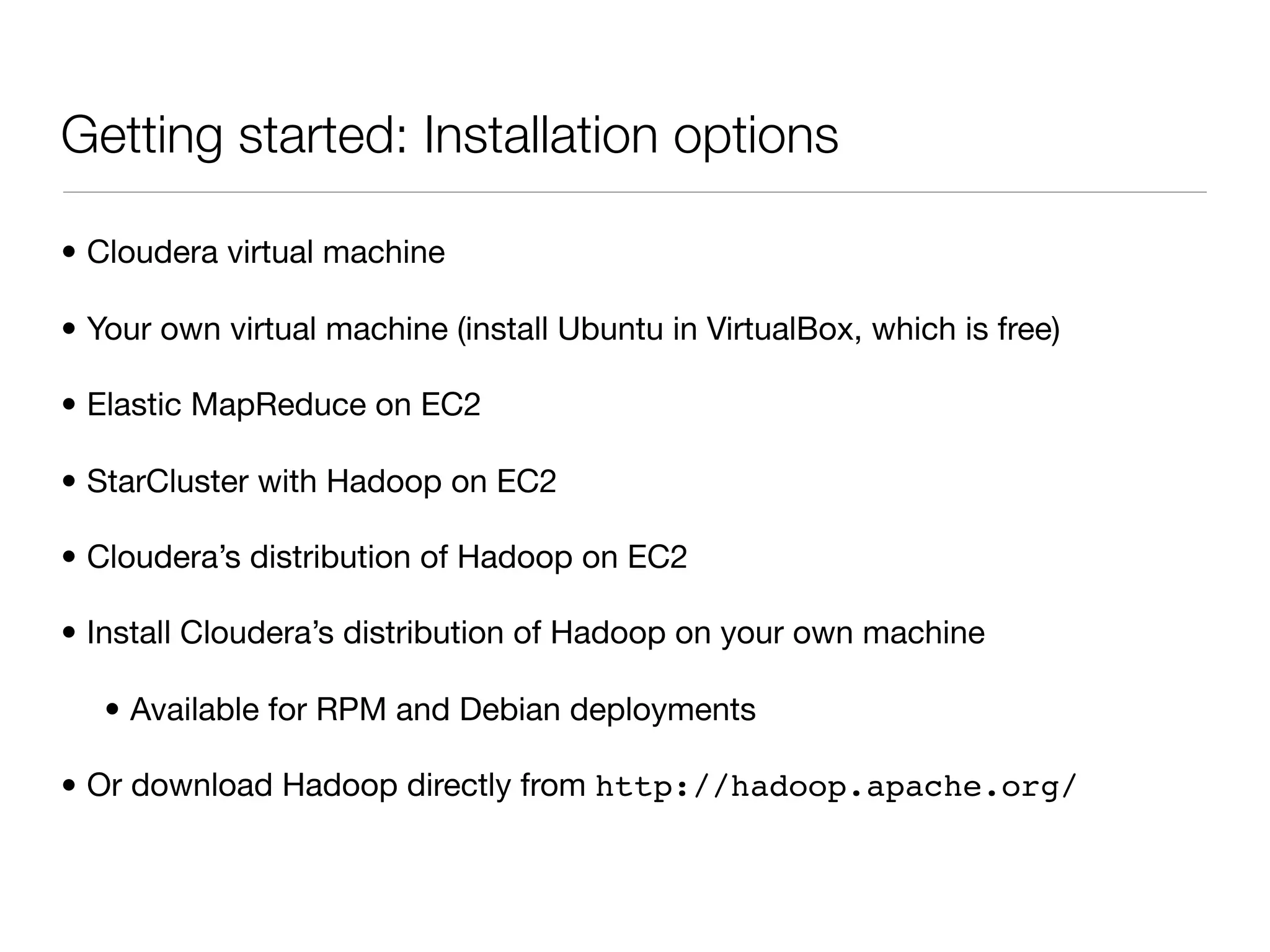 Getting started: Installation options

• Cloudera virtual machine

• Your own virtual machine (install Ubuntu in VirtualBox, which is free)

• Elastic MapReduce on EC2

• StarCluster with Hadoop on EC2

• Cloudera’s distribution of Hadoop on EC2

• Install Cloudera’s distribution of Hadoop on your own machine

   • Available for RPM and Debian deployments

• Or download Hadoop directly from http://hadoop.apache.org/
 