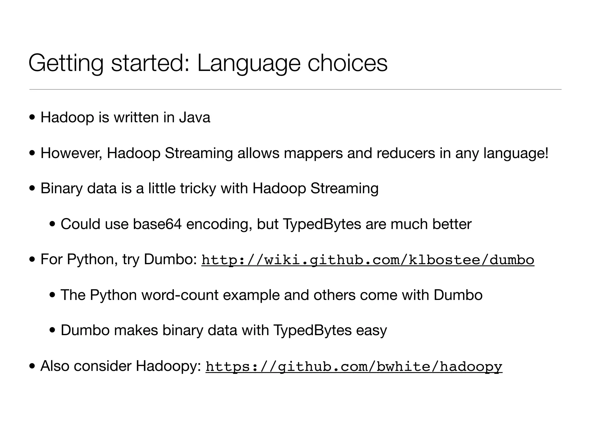 Getting started: Language choices

• Hadoop is written in Java

• However, Hadoop Streaming allows mappers and reducers in any language!

• Binary data is a little tricky with Hadoop Streaming

   • Could use base64 encoding, but TypedBytes are much better

• For Python, try Dumbo: http://wiki.github.com/klbostee/dumbo

   • The Python word-count example and others come with Dumbo

   • Dumbo makes binary data with TypedBytes easy

• Also consider Hadoopy: https://github.com/bwhite/hadoopy
 