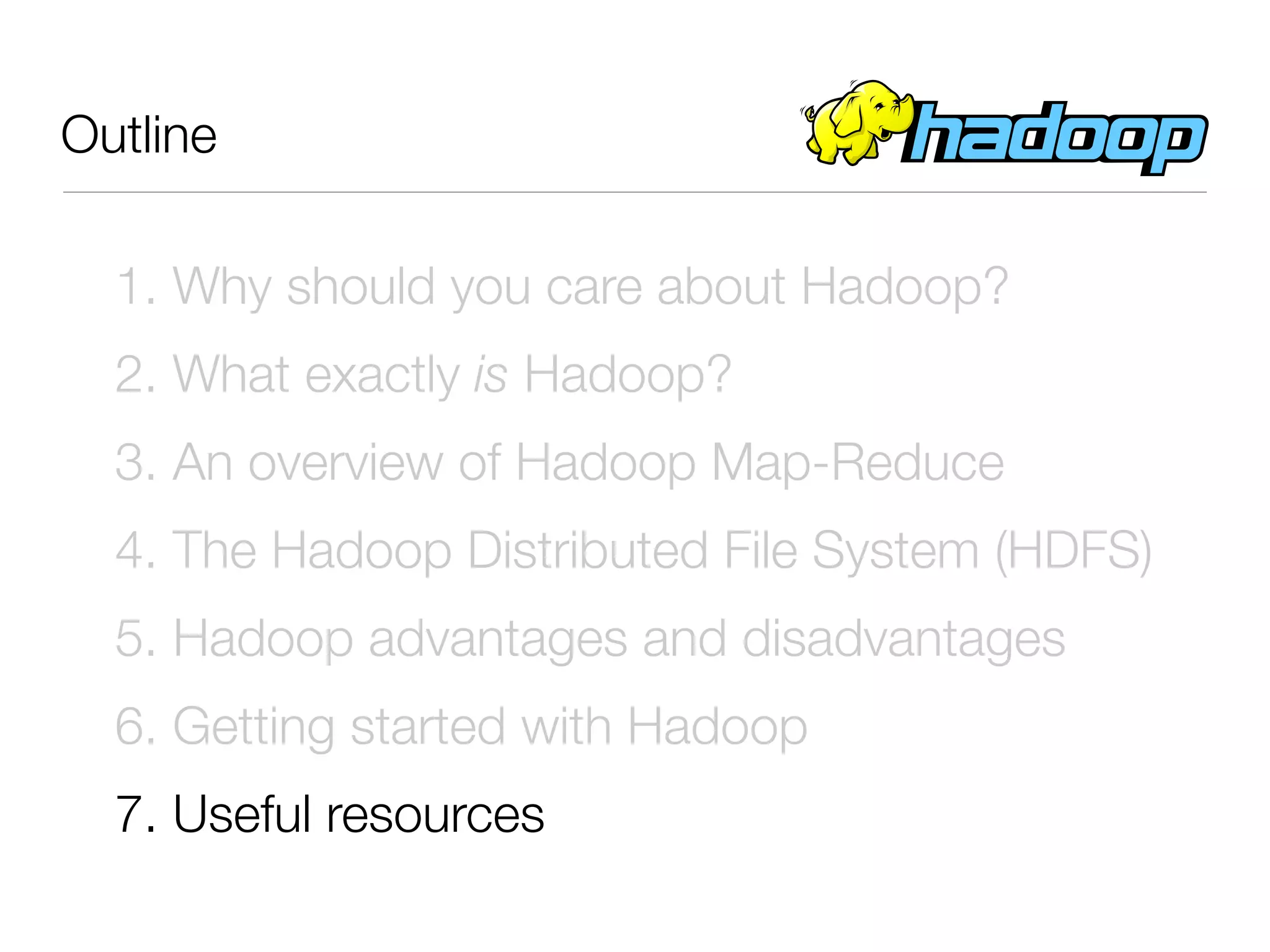 Outline

  1. Why should you care about Hadoop?
  2. What exactly is Hadoop?
  3. An overview of Hadoop Map-Reduce
  4. The Hadoop Distributed File System (HDFS)
  5. Hadoop advantages and disadvantages
  6. Getting started with Hadoop
  7. Useful resources
 
