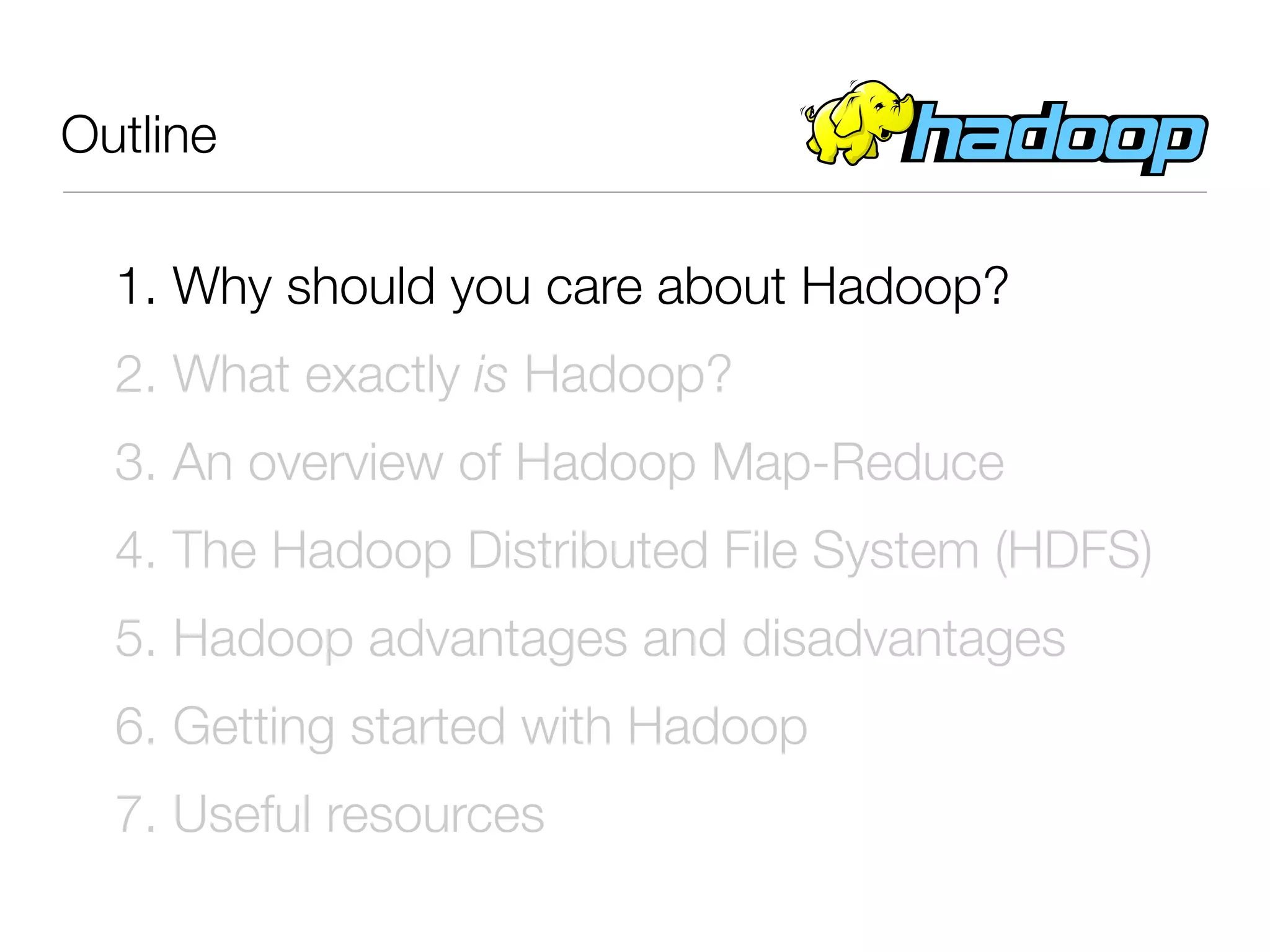 Outline

  1. Why should you care about Hadoop?
  2. What exactly is Hadoop?
  3. An overview of Hadoop Map-Reduce
  4. The Hadoop Distributed File System (HDFS)
  5. Hadoop advantages and disadvantages
  6. Getting started with Hadoop
  7. Useful resources
 