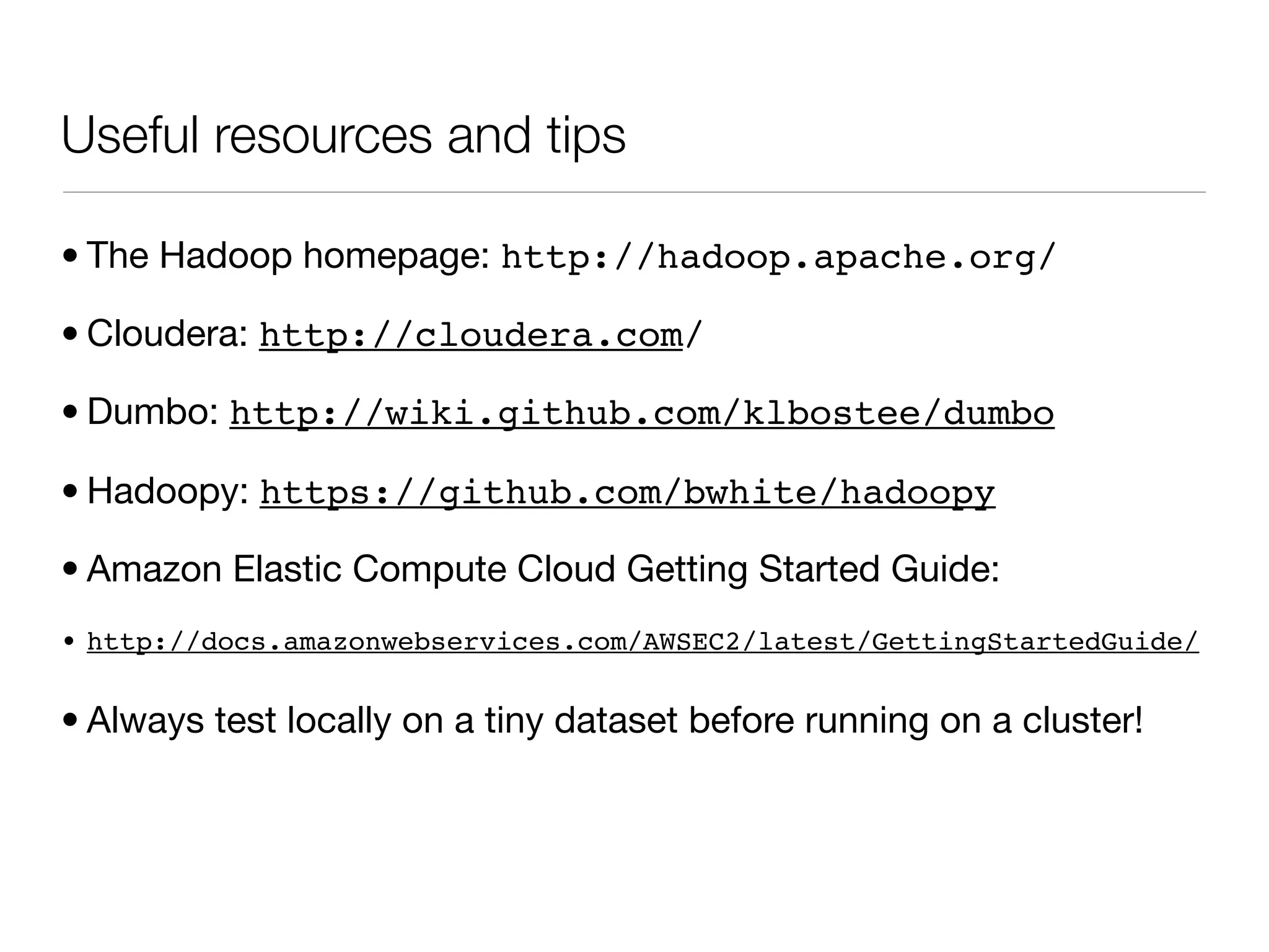 Useful resources and tips

• The Hadoop homepage: http://hadoop.apache.org/

• Cloudera: http://cloudera.com/

• Dumbo: http://wiki.github.com/klbostee/dumbo

• Hadoopy: https://github.com/bwhite/hadoopy

• Amazon Elastic Compute Cloud Getting Started Guide:
• http://docs.amazonwebservices.com/AWSEC2/latest/GettingStartedGuide/


• Always test locally on a tiny dataset before running on a cluster!
 