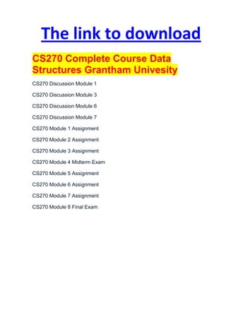 The link to download
CS270 Complete Course Data
Structures Grantham Univesity
CS270 Discussion Module 1

CS270 Discussion Module 3

CS270 Discussion Module 6

CS270 Discussion Module 7

CS270 Module 1 Assignment

CS270 Module 2 Assignment

CS270 Module 3 Assignment

CS270 Module 4 Midterm Exam

CS270 Module 5 Assignment

CS270 Module 6 Assignment

CS270 Module 7 Assignment

CS270 Module 8 Final Exam
 