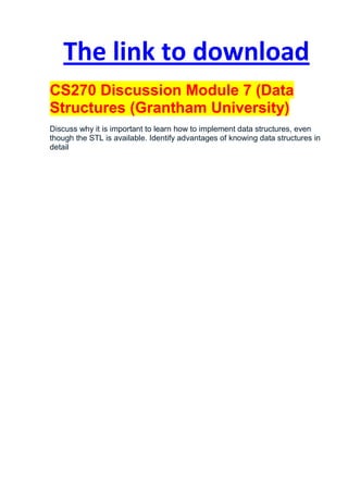 The link to download
CS270 Discussion Module 7 (Data
Structures (Grantham University)
Discuss why it is important to learn how to implement data structures, even
though the STL is available. Identify advantages of knowing data structures in
detail
 