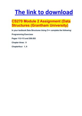 The link to download
CS270 Module 2 Assignment (Data
Structures (Grantham University)
In your textbook Data Structures Using C++ complete the following:

Programming Exercises

Pages 112-113 and 256-263

Chapter three: 9

Chapterfour: 1, 9
 