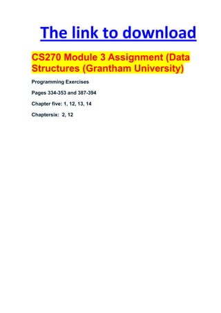 The link to download
CS270 Module 3 Assignment (Data
Structures (Grantham University)
Programming Exercises

Pages 334-353 and 387-394

Chapter five: 1, 12, 13, 14

Chaptersix: 2, 12
 