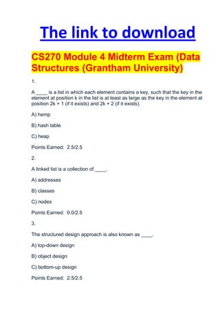 The link to download
CS270 Module 4 Midterm Exam (Data
Structures (Grantham University)
1.

A ____ is a list in which each element contains a key, such that the key in the
element at position k in the list is at least as large as the key in the element at
position 2k + 1 (if it exists) and 2k + 2 (if it exists).

A) hemp

B) hash table

C) heap

Points Earned: 2.5/2.5

2.

A linked list is a collection of ____.

A) addresses

B) classes

C) nodes

Points Earned: 0.0/2.5

3.

The structured design approach is also known as ____.

A) top-down design

B) object design

C) bottom-up design

Points Earned: 2.5/2.5
 