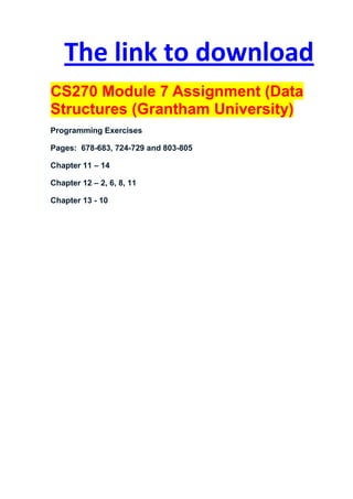 The link to download
CS270 Module 7 Assignment (Data
Structures (Grantham University)
Programming Exercises

Pages: 678-683, 724-729 and 803-805

Chapter 11 – 14

Chapter 12 – 2, 6, 8, 11

Chapter 13 - 10
 