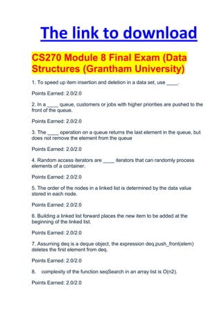 The link to download
CS270 Module 8 Final Exam (Data
Structures (Grantham University)
1. To speed up item insertion and deletion in a data set, use ____.

Points Earned: 2.0/2.0

2. In a ____ queue, customers or jobs with higher priorities are pushed to the
front of the queue.

Points Earned: 2.0/2.0

3. The ____ operation on a queue returns the last element in the queue, but
does not remove the element from the queue

Points Earned: 2.0/2.0

4. Random access iterators are ____ iterators that can randomly process
elements of a container.

Points Earned: 2.0/2.0

5. The order of the nodes in a linked list is determined by the data value
stored in each node.

Points Earned: 2.0/2.0

6. Building a linked list forward places the new item to be added at the
beginning of the linked list.

Points Earned: 2.0/2.0

7. Assuming deq is a deque object, the expression deq.push_front(elem)
deletes the first element from deq.

Points Earned: 2.0/2.0

8.   complexity of the function seqSearch in an array list is O(n2).

Points Earned: 2.0/2.0
 