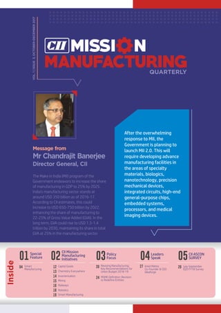 QUARTERLY
Mr Chandrajit Banerjee
Director General, CII
Message from
VOL.1|ISSUE3,OCTOBER-DECEMBER2017
The Make in India (MII) program of the
Government endeavors to increase the share
of manufacturing in GDP to 25% by 2025.
India’s manufacturing sector stands at
around USD 350 billion as of 2016-17.
According to CII estimates, this could
increase to USD 650-750 billion by 2022,
enhancing the share of manufacturing to
22-25% of Gross Value Added (GVA). In the
long term, GVA could rise to USD 1.3-1.4
trillion by 2030, maintaining its share in total
GVA at 25% in the manufacturing sector.
After the overwhelming
response to MII, the
Government is planning to
launch MII 2.0. This will
require developing advance
manufacturing facilities in
the areas of specialty
materials, biologics,
nanotechnology, precision
mechanical devices,
integrated circuits, high-end
general-purpose chips,
embedded systems,
processors, and medical
imaging devices.
Inside
01
Special
Feature
Smart
Manufacturing
04
03Policy
Focus
20 Reviving Manufacturing:
Key Recommendations for
Union Budget 2018-19
Ankit Mehta
Co-Founder & CEO
Ideaforge
04Leaders
Speak
27
02
CII Mission
Manufacturing
Initiatives 05CII ASCON
SURVEY
29 July-September
(Q2) FY18 Survey
13
14
Chemistry Everywhere
12 Capital Goods
Inverterisation
16
18
Railways
15 Mining
Robotics
19 Smart Manufacturing
24 MSME Definition: Revision
to Redefine Entities
 