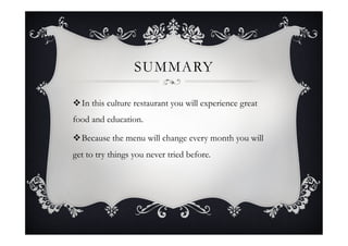 SUMMARY
v In this culture restaurant you will experience great
food and education.
v Because the menu will change every month you will
get to try things you never tried before.
 