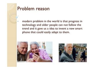 Problem reason
•  modern problem in the world is that progress in
technology and older people can not follow the
trend and it gave us a idea to invent a new smart
phone that could easily adapt to them.
 