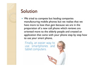 Solution
—  We tried to compete but leading companies
manufacturing mobile phones but we realize that we
have more to lose than gain because we are in the
preparation of a new cell phone which reviews are
oriented more to the elderly people and created an
application that came with your phone step by step how
to use your smart phone.
 