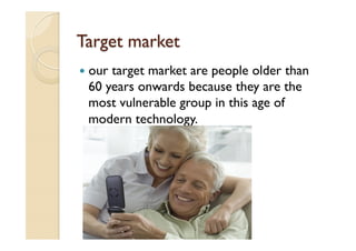 Target market
—  our target market are people older than
60 years onwards because they are the
most vulnerable group in this age of
modern technology.
 