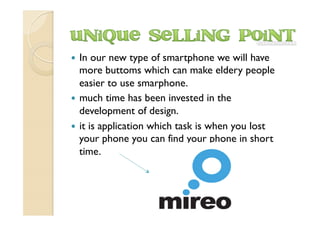 —  In our new type of smartphone we will have
more buttoms which can make eldery people
easier to use smarphone.
—  much time has been invested in the
development of design.
—  it is application which task is when you lost
your phone you can find your phone in short
time.
 