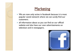 Marketing
—  We are now only active in facebook because it is most
popular social network where we can surely find our
customers.
—  all information about us you can find on our official
website and also have our own advertisements on
television and in newspapers.
 