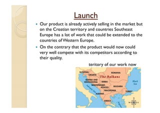 Launch
—  Our product is already actively selling in the market but
on the Croatian territory and countries Southeast
Europe has a lot of work that could be extended to the
countries of Western Europe.
—  On the contrary that the product would now could
very well compete with its competitors according to
their quality.
teritory of our work now
 