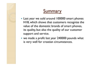 Summary
—  Last year we sold around 100000 smart phones
H18, which shows that customers recognize the
value of the domestic brands of smart phones,
its quality, but also the quality of our customer
support and service.
—  we made a profit last year 240000 pounds what
is very well for croatian circumstances.
 