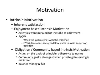 Motivation Intrinsic Motivation Inherent satisfaction Enjoyment based Intrinsic Motivation Activities were pursued for the sake of enjoyment FLOW When the skill matches with the challenge F/OSS developers seek good flow states to avoid anxiety or boredom Obligation / Community based Intrinsic Motivation Acting on the basis of principle, adherence to norms Community goal is strongest when private gain seeking is minimized. Balance money & fun 