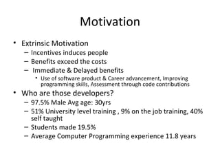 Motivation Extrinsic Motivation Incentives induces people Benefits exceed the costs Immediate & Delayed benefits Use of software product & Career advancement, Improving programming skills, Assessment through code contributions Who are those developers? 97.5% Male Avg age: 30yrs 51% University level training , 9% on the job training, 40% self taught Students made 19.5% Average Computer Programming experience 11.8 years 