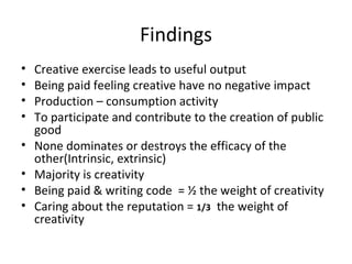 Findings Creative exercise leads to useful output Being paid feeling creative have no negative impact Production – consumption activity To participate and contribute to the creation of public good None dominates or destroys the efficacy of the other(Intrinsic, extrinsic) Majority is creativity Being paid & writing code  = ½ the weight of creativity Caring about the reputation =  1/3   the weight of creativity  