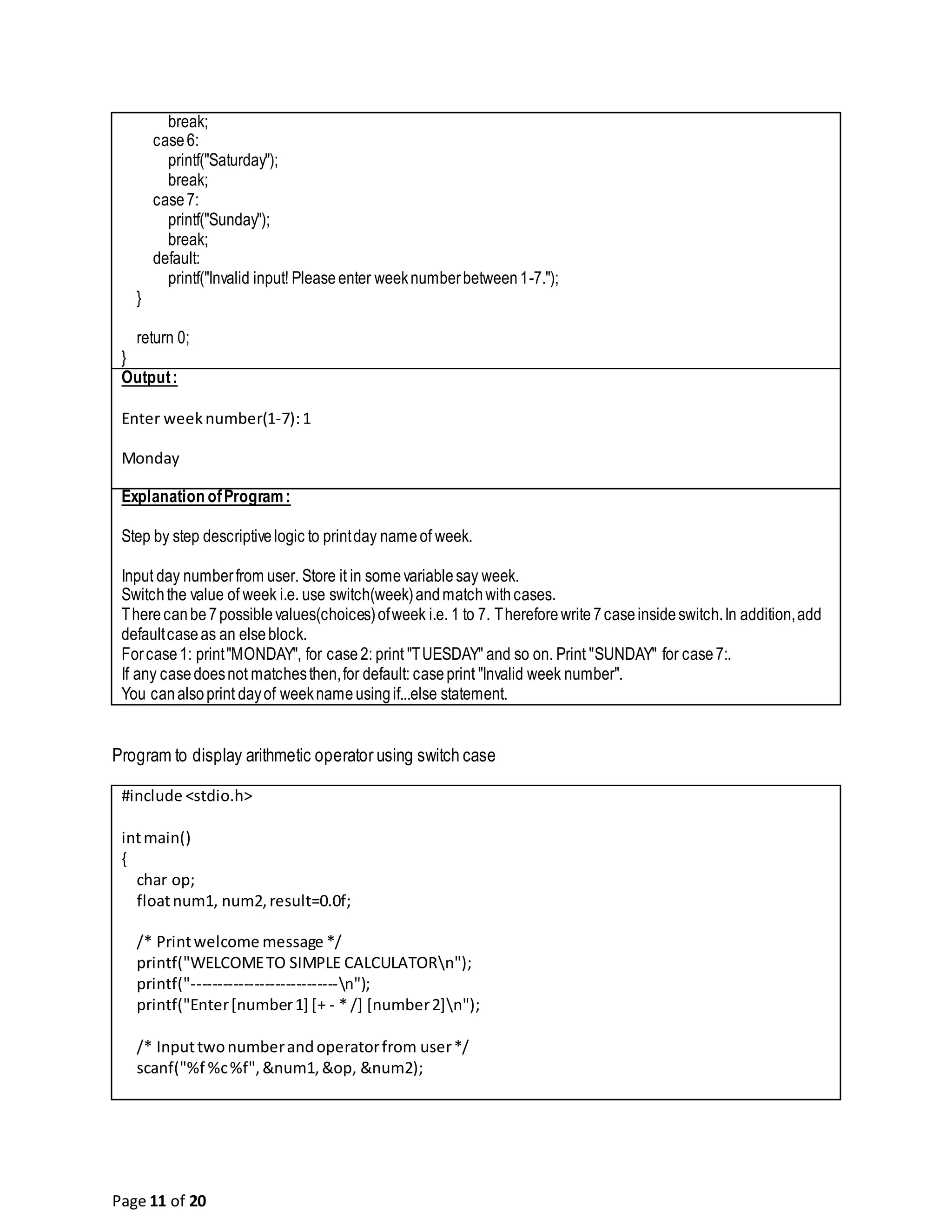 Page 11 of 20 break; case6: printf("Saturday"); break; case7: printf("Sunday"); break; default: printf("Invalid input! Pleaseenter weeknumberbetween1-7."); } return 0; } Output: Enter weeknumber(1-7):1 Monday Explanation ofProgram: Step by step descriptivelogic to printday nameof week. Input day numberfrom user. Store it in somevariablesay week. Switchthe value of week i.e. use switch(week)andmatchwithcases. Therecanbe7possiblevalues(choices)ofweek i.e. 1 to 7. Thereforewrite7caseinsideswitch.In addition,add defaultcaseas an elseblock. Forcase1: print"MONDAY", for case2: print "TUESDAY" and so on. Print "SUNDAY" for case7:. If any casedoesnot matchesthen,for default: caseprint "Invalid week number". You canalsoprint dayof weeknameusingif...else statement. Program to display arithmetic operator using switch case #include <stdio.h> intmain() { char op; floatnum1, num2,result=0.0f; /* Printwelcome message */ printf("WELCOMETO SIMPLE CALCULATORn"); printf("----------------------------n"); printf("Enter[number1] [+ - * /] [number2]n"); /* Inputtwonumberandoperatorfrom user*/ scanf("%f %c%f",&num1,&op, &num2); 
