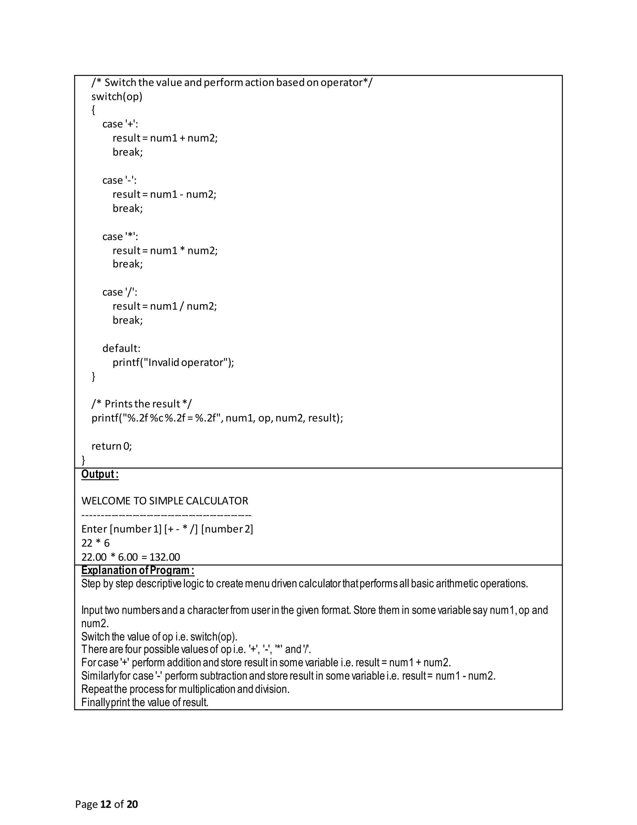 Page 12 of 20 /* Switchthe value andperformactionbasedonoperator*/ switch(op) { case '+': result= num1 + num2; break; case '-': result= num1 - num2; break; case '*': result= num1 * num2; break; case '/': result= num1 / num2; break; default: printf("Invalidoperator"); } /* Printsthe result*/ printf("%.2f %c%.2f = %.2f",num1, op,num2, result); return0; } Output: WELCOME TO SIMPLE CALCULATOR ------------------------------------------------ Enter [number1] [+ - * /] [number2] 22 * 6 22.00 * 6.00 = 132.00 Explanation ofProgram: Step by step descriptivelogic to createmenudrivencalculatorthatperformsallbasic arithmetic operations. Input two numbersanda characterfrom userinthe given format. Store them in somevariablesay num1,op and num2. Switchthe value of op i.e. switch(op). Therearefour possiblevaluesof opi.e. '+', '-', '*' and'/'. Forcase'+' perform additionandstore result insomevariable i.e. result = num1+ num2. Similarlyfor case'-' perform subtractionandstoreresult in somevariablei.e. result= num1 - num2. Repeatthe processfor multiplicationanddivision. Finallyprint the value of result. 