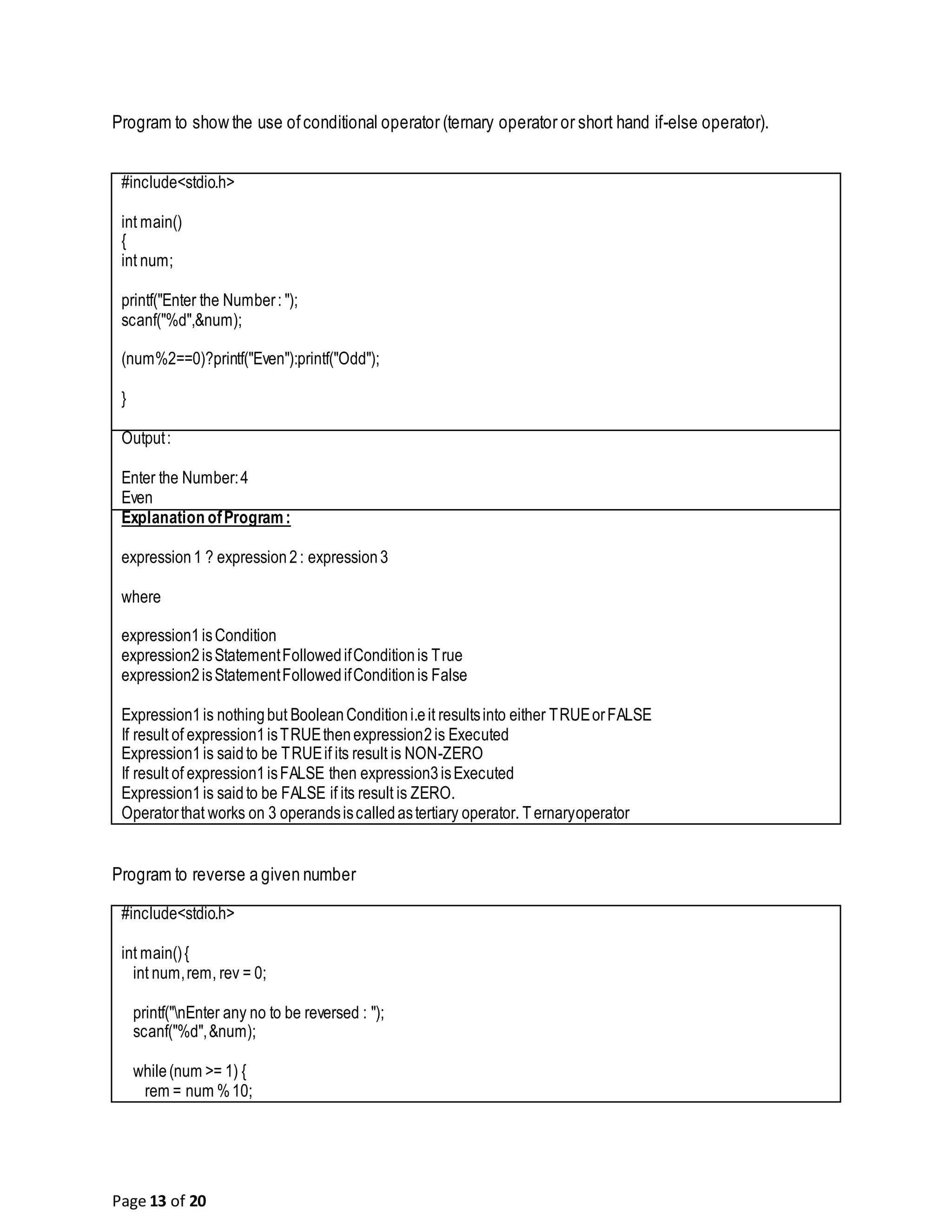 Page 13 of 20 Program to show the use ofconditional operator (ternary operator or short hand if-else operator). #include<stdio.h> int main() { int num; printf("Enter the Number: "); scanf("%d",&num); (num%2==0)?printf("Even"):printf("Odd"); } Output: Enter the Number:4 Even Explanation ofProgram: expression1 ? expression2: expression3 where expression1isCondition expression2isStatementFollowedifConditionis True expression2isStatementFollowedifConditionis False Expression1is nothingbut BooleanConditioni.eit resultsinto either TRUEorFALSE If result of expression1isTRUEthenexpression2is Executed Expression1is saidto be TRUEif its result is NON-ZERO If result of expression1isFALSE then expression3isExecuted Expression1is saidto be FALSE if its result is ZERO. Operatorthat works on 3 operandsiscalledastertiary operator. T ernaryoperator Program to reverse a given number #include<stdio.h> int main(){ int num,rem, rev = 0; printf("nEnter any no to be reversed : "); scanf("%d",&num); while(num >= 1) { rem = num %10; 