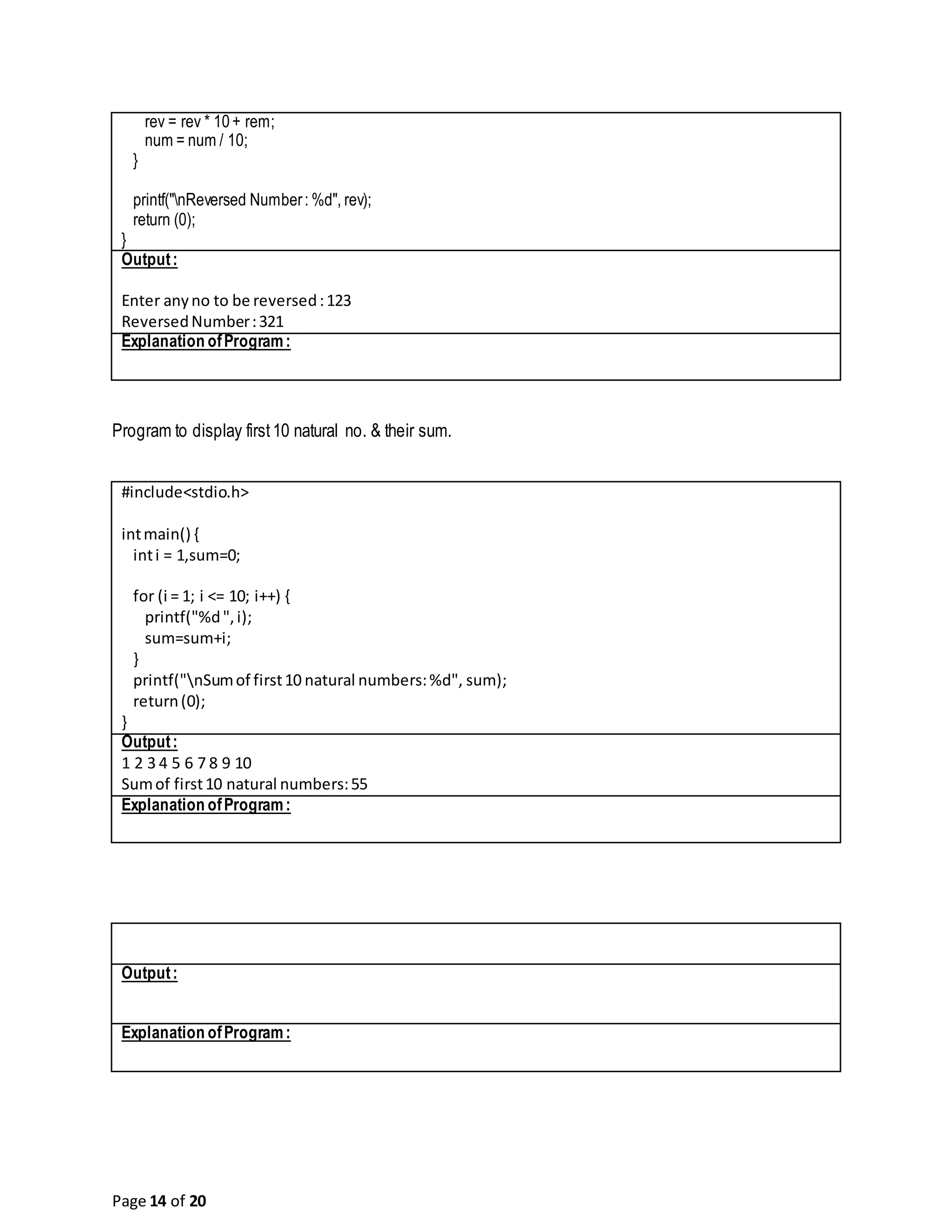 Page 14 of 20 rev = rev * 10+ rem; num = num / 10; } printf("nReversed Number: %d", rev); return (0); } Output: Enter anyno to be reversed:123 ReversedNumber:321 Explanation ofProgram: Program to display first10 natural no. & their sum. #include<stdio.h> intmain() { inti = 1,sum=0; for (i = 1; i <= 10; i++) { printf("%d",i); sum=sum+i; } printf("nSumof first10 natural numbers:%d", sum); return(0); } Output: 1 2 3 4 5 6 7 8 9 10 Sumof first10 natural numbers:55 Explanation ofProgram: Output: Explanation ofProgram: 