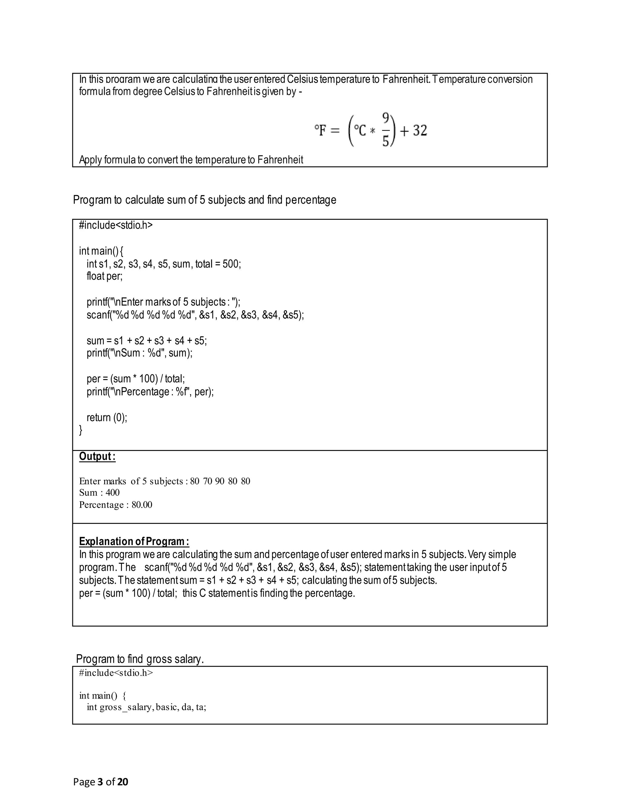 Page 3 of 20 In this program weare calculatingtheuserenteredCelsiustemperatureto Fahrenheit.Temperatureconversion formulafrom degreeCelsiusto Fahrenheitisgiven by - Apply formulato convert the temperatureto Fahrenheit Program to calculate sum of 5 subjects and find percentage #include<stdio.h> int main(){ int s1, s2, s3, s4, s5, sum, total = 500; float per; printf("nEnter marksof 5 subjects: "); scanf("%d%d %d%d %d", &s1, &s2, &s3, &s4, &s5); sum = s1 + s2 + s3 + s4 + s5; printf("nSum : %d", sum); per = (sum * 100) / total; printf("nPercentage: %f", per); return (0); } Output: Enter marks of 5 subjects : 80 70 90 80 80 Sum : 400 Percentage : 80.00 Explanation ofProgram: In this program weare calculatingthe sum andpercentageofuser entered marksin 5 subjects.Very simple program.The scanf("%d%d%d %d %d", &s1, &s2, &s3, &s4, &s5); statementtaking the user inputof 5 subjects.Thestatementsum = s1 + s2 + s3 + s4 + s5; calculatingthesum of5 subjects. per = (sum * 100) / total; this C statementis findingthe percentage. Program to find gross salary. #include<stdio.h> int main() { int gross_salary,basic, da, ta; 