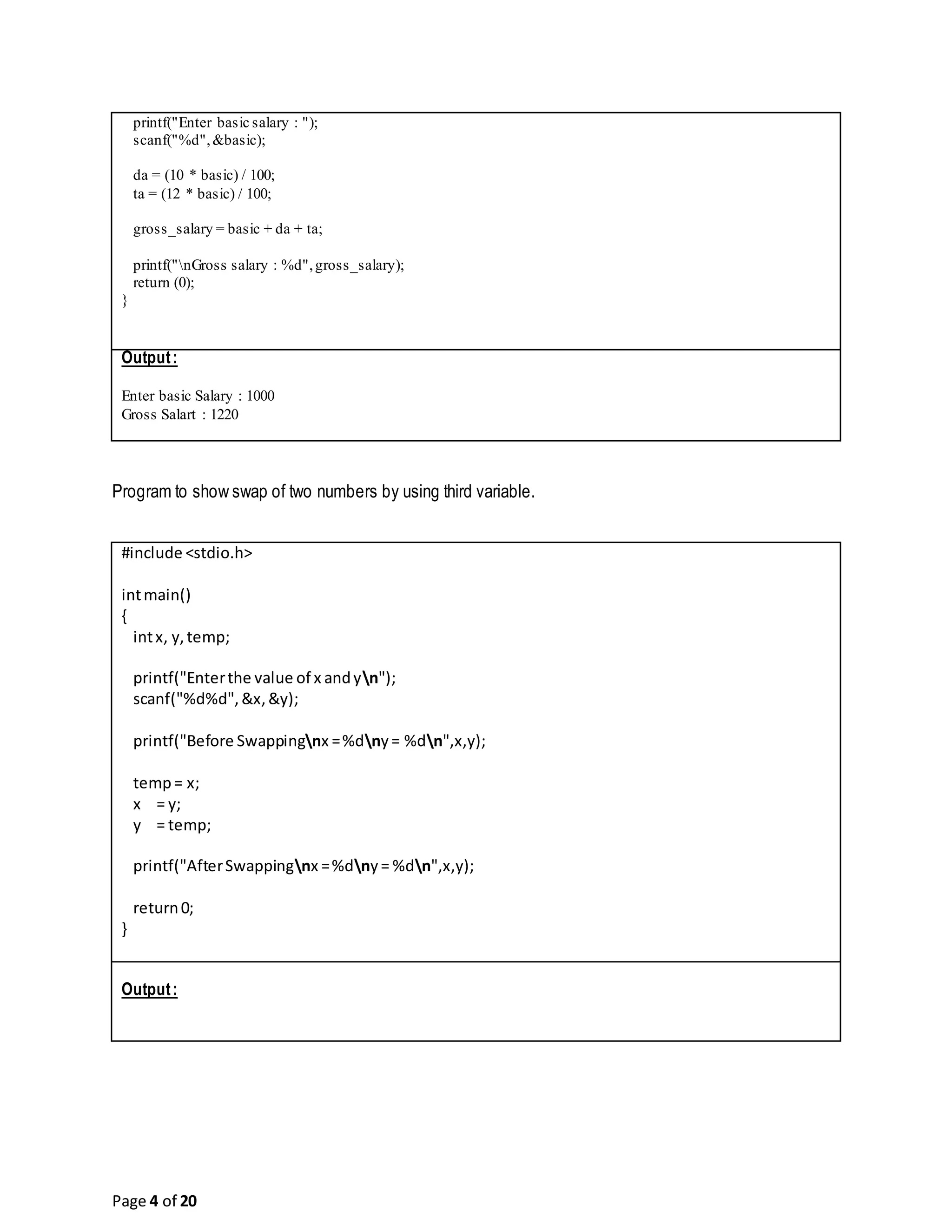 Page 4 of 20 printf("Enter basic salary : "); scanf("%d",&basic); da = (10 * basic) / 100; ta = (12 * basic) / 100; gross_salary = basic + da + ta; printf("nGross salary : %d",gross_salary); return (0); } Output: Enter basic Salary : 1000 Gross Salart : 1220 Program to show swap of two numbers by using third variable. #include <stdio.h> intmain() { intx, y,temp; printf("Enterthe value of x andyn"); scanf("%d%d",&x,&y); printf("Before Swappingnx =%dny= %dn",x,y); temp= x; x = y; y = temp; printf("AfterSwappingnx =%dny= %dn",x,y); return0; } Output: 