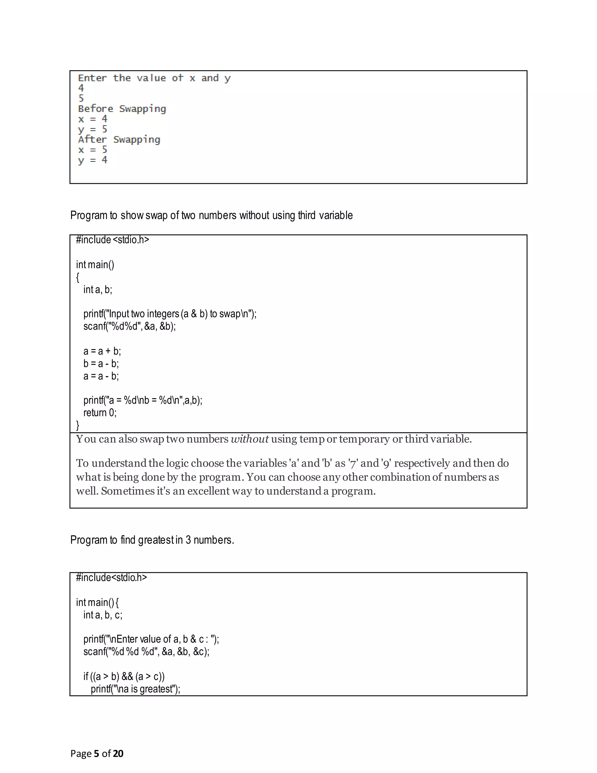 Page 5 of 20 Program to show swap of two numbers without using third variable #include<stdio.h> int main() { int a, b; printf("Input two integers(a & b) to swapn"); scanf("%d%d",&a, &b); a = a + b; b = a - b; a = a - b; printf("a = %dnb = %dn",a,b); return 0; } You can also swap two numbers without using temp or temporary or third variable. To understand the logic choose the variables 'a' and 'b' as '7' and '9' respectively and then do what is being done by the program. You can choose any other combinationof numbers as well. Sometimes it's an excellent way to understand a program. Program to find greatestin 3 numbers. #include<stdio.h> int main(){ int a, b, c; printf("nEnter value of a, b & c : "); scanf("%d%d %d", &a, &b, &c); if ((a > b) && (a > c)) printf("na is greatest"); 