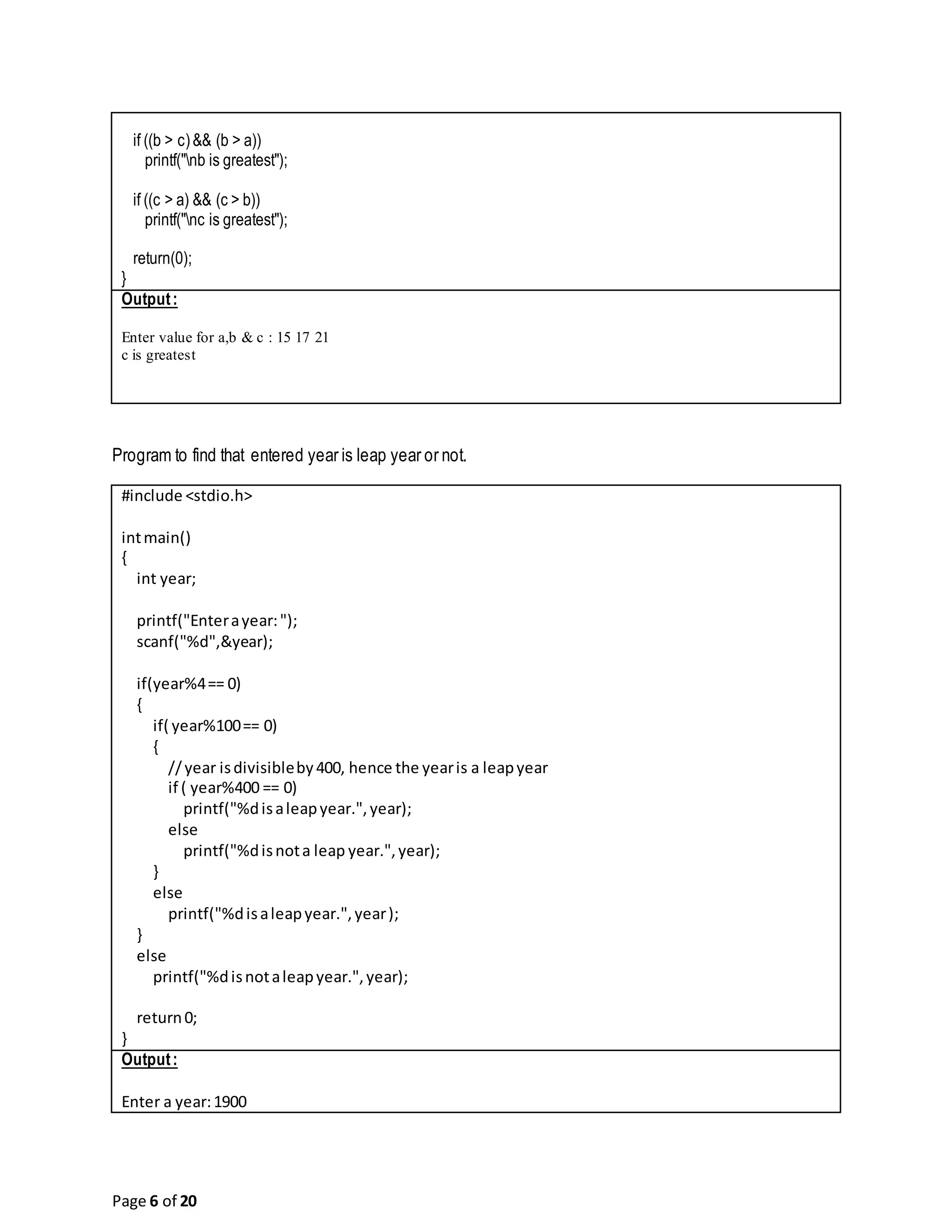 Page 6 of 20 if ((b > c)&& (b > a)) printf("nb is greatest"); if ((c > a) && (c > b)) printf("nc is greatest"); return(0); } Output: Enter value for a,b & c : 15 17 21 c is greatest Program to find that entered year is leap year or not. #include <stdio.h> intmain() { int year; printf("Enterayear:"); scanf("%d",&year); if(year%4== 0) { if( year%100== 0) { //year isdivisibleby400, hence the yearis a leapyear if ( year%400 == 0) printf("%disaleapyear.",year); else printf("%disnota leap year.",year); } else printf("%disaleapyear.",year); } else printf("%disnotaleapyear.",year); return0; } Output: Enter a year:1900 