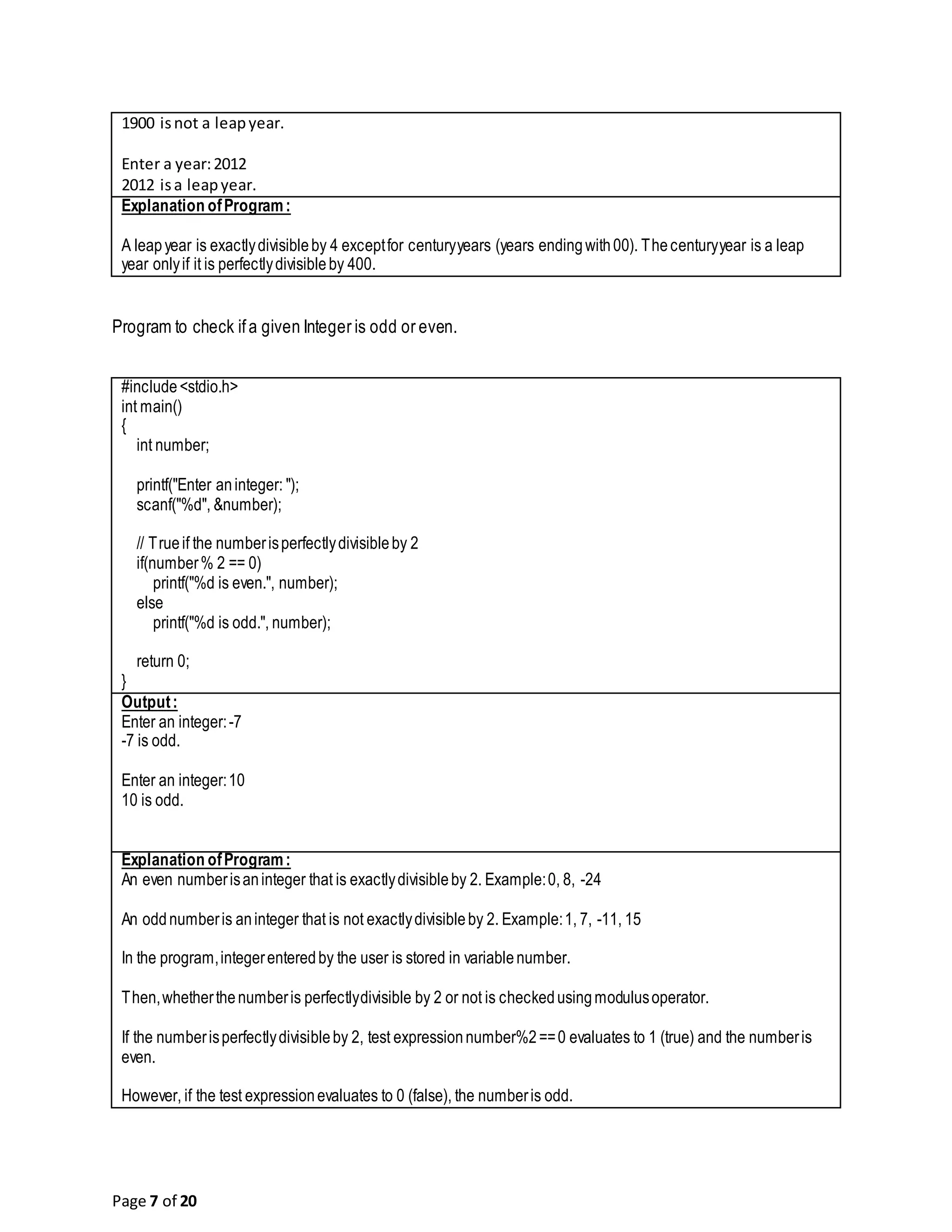 Page 7 of 20 1900 isnot a leapyear. Enter a year:2012 2012 isa leapyear. Explanation ofProgram: A leapyear is exactlydivisibleby 4 exceptfor centuryyears (years endingwith00). Thecenturyyear is a leap year onlyif it is perfectlydivisibleby 400. Program to check ifa given Integer is odd or even. #include<stdio.h> int main() { int number; printf("Enter aninteger: "); scanf("%d", &number); // Trueif the numberisperfectlydivisibleby 2 if(number% 2 == 0) printf("%d is even.", number); else printf("%d is odd.", number); return 0; } Output: Enter an integer:-7 -7 is odd. Enter an integer:10 10 is odd. Explanation ofProgram: An even numberisaninteger that is exactlydivisibleby 2. Example:0, 8, -24 An oddnumberis aninteger that is not exactlydivisibleby 2. Example:1, 7, -11, 15 In the program,integerenteredby the user is stored in variablenumber. Then,whetherthenumberis perfectlydivisible by 2 or not is checkedusingmodulusoperator. If the numberisperfectlydivisibleby 2, test expressionnumber%2==0 evaluates to 1 (true) and the numberis even. However, if the test expressionevaluates to 0 (false), the numberis odd. 