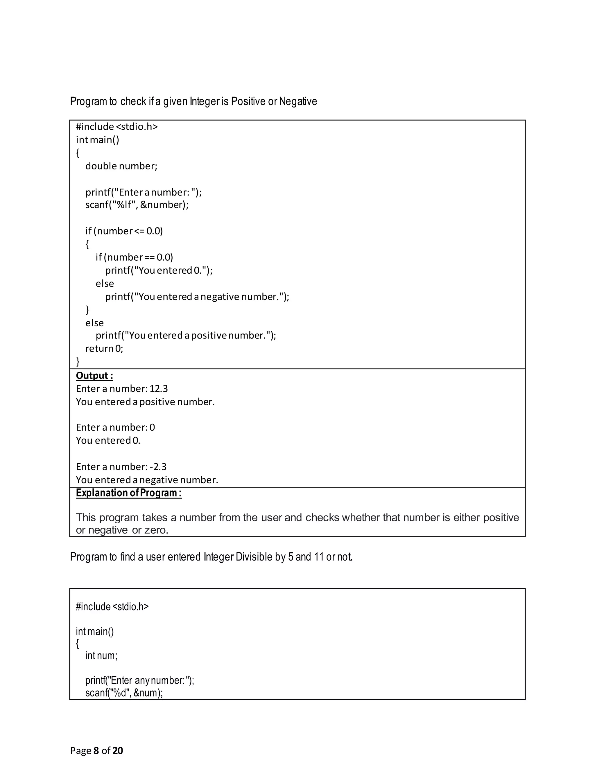 Page 8 of 20 Program to check ifa given Integer is Positive or Negative #include <stdio.h> intmain() { double number; printf("Enteranumber:"); scanf("%lf",&number); if (number<= 0.0) { if (number== 0.0) printf("Youentered0."); else printf("Youenteredanegative number."); } else printf("Youenteredapositivenumber."); return0; } Output : Enter a number:12.3 You enteredapositive number. Enter a number:0 You entered0. Enter a number:-2.3 You enteredanegative number. Explanation ofProgram: This program takes a number from the user and checks whether that number is either positive or negative or zero. Program to find a user entered Integer Divisible by 5 and 11 or not. #include<stdio.h> int main() { int num; printf("Enter anynumber:"); scanf("%d", &num); 