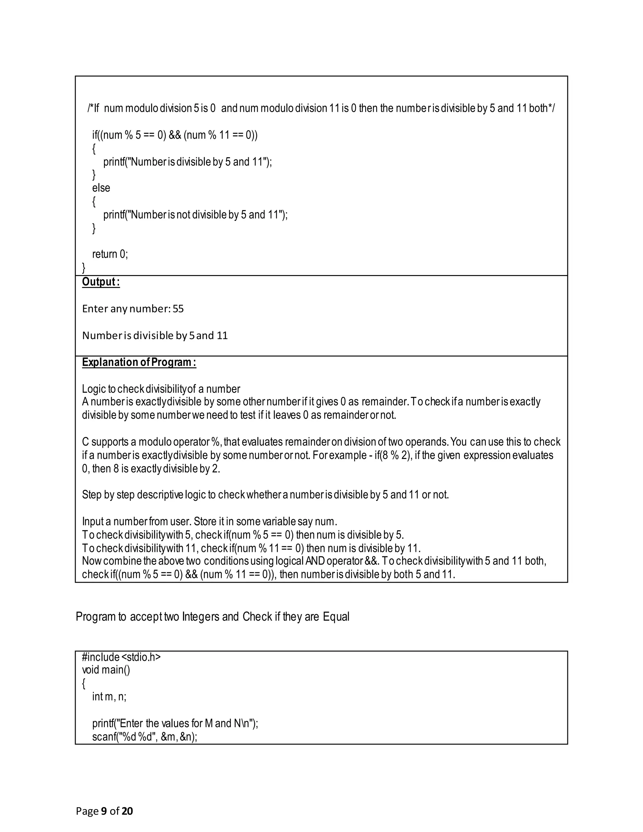 Page 9 of 20 /*If num modulodivision5is 0 andnum modulodivision11is 0 then the numberisdivisibleby 5 and 11both*/ if((num % 5 == 0) && (num % 11 == 0)) { printf("Numberisdivisibleby 5 and 11"); } else { printf("Numberisnot divisibleby 5 and 11"); } return 0; } Output: Enter anynumber:55 Numberisdivisible by5and 11 Explanation ofProgram: Logic tocheckdivisibilityof a number A numberis exactlydivisible by some othernumberif it gives 0 as remainder.Tocheckifa numberisexactly divisibleby somenumberweneedto test if it leaves 0 as remainderornot. C supports a modulooperator%,that evaluates remainderondivisionof two operands.You canuse this to check if a numberis exactlydivisible by somenumberornot. Forexample - if(8 % 2), if the given expressionevaluates 0, then 8 is exactlydivisibleby 2. Step by step descriptivelogic to checkwhetheranumberisdivisibleby 5 and11 or not. Input a numberfrom user. Store it in somevariablesay num. Tocheckdivisibilitywith5, checkif(num %5 == 0) thennum is divisibleby 5. Tocheckdivisibilitywith11, checkif(num %11== 0) then num is divisibleby 11. Nowcombinetheabovetwo conditionsusinglogical ANDoperator&&. Tocheckdivisibilitywith5 and 11 both, checkif((num %5 == 0) && (num % 11 == 0)), then numberisdivisibleby both 5 and11. Program to accepttwo Integers and Check if they are Equal #include<stdio.h> void main() { int m, n; printf("Enter the values for M and Nn"); scanf("%d%d", &m,&n); 