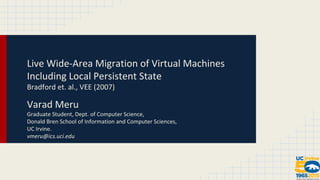 Live Wide-Area Migration of Virtual Machines 
Including Local Persistent State 
Bradford et. al., VEE (2007) 
Varad Meru 
Graduate Student, Dept. of Computer Science, 
Donald Bren School of Information and Computer Sciences, 
UC Irvine. 
vmeru@ics.uci.edu 
 