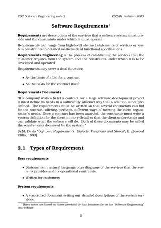 CS2 Software Engineering note 2                                     CS2Ah Autumn 2003


                           Software Requirements1
Requirements are descriptions of the services that a software system must pro-
vide and the constraints under which it must operate
Requirements can range from high-level abstract statements of services or sys-
tem constraints to detailed mathematical functional speciﬁcations
Requirements Engineering is the process of establishing the services that the
customer requires from the system and the constraints under which it is to be
developed and operated
Requirements may serve a dual function:

       




          As the basis of a bid for a contract
       




          As the basis for the contract itself

Requirements Documents
“If a company wishes to let a contract for a large software development project
it must deﬁne its needs in a sufﬁciently abstract way that a solution is not pre-
deﬁned. The requirements must be written so that several contractors can bid
for the contract, offering, perhaps, different ways of meeting the client organi-
sation’s needs. Once a contract has been awarded, the contractor must write a
system deﬁnition for the client in more detail so that the client understands and
can validate what the software will do. Both of these documents may be called
the requirements document for the system.”
[A.M. Davis “Software Requirements: Objects, Functions and States”, Englewood
Cliffs, 1993]



2.1 Types of Requirement

User requirements

       




          Statements in natural language plus diagrams of the services that the sys-
          tems provides and its operational contraints.
       




          Written for customers

System requirements

       




          A structured document setting out detailed descriptions of the system ser-
          vices.
  1
    These notes are based on those provided by Ian Sommerville on his “Software Engineering”
text website

                                                 1
 