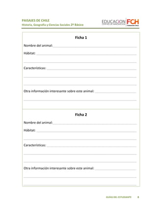 PAISAJES DE CHILE
Historia, Geografía y Ciencias Sociales 2º Básico
8GUÍAS DEL ESTUDIANTE
Ficha 1
Nombre del animal:_______________________________________________
Hábitat: ________________________________________________________
_______________________________________________________________
Características: __________________________________________________
_______________________________________________________________
_______________________________________________________________
Otra información interesante sobre este animal: _______________________
_______________________________________________________________
Ficha 2
Nombre del animal:_______________________________________________
Hábitat: ________________________________________________________
_______________________________________________________________
Características: __________________________________________________
_______________________________________________________________
_______________________________________________________________
Otra información interesante sobre este animal: _______________________
_______________________________________________________________
_______________________________________________________________
 