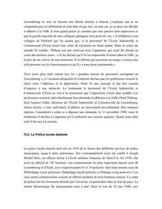 Luxembourg et, tout en laissant une liberté absolue à chacun, j’explique que je ne
comprends pas cet affolement et cette hâte et que moi, en tout cas, je ne peux me décider
à adhérer à la VdB. A mon grand plaisir je constate que mes paroles font impression et
que la grande majorité de mes collègues partagent mon point de vue. » Il téléphona à son
collègue de Diekirch qui lui assura que, si le personnel de l’Ecole Industrielle et
Commerciale d’Esch tenait bon, celui du Gymnase en ferait autant. Dans la soirée du
samedi 26 octobre, Thibeau eut une entrevue avec Lippmann, qui avait été absent au
cours des derniers jours : « Je lui déclare qu’il m’est impossible d’entrer dans la VdB ; je
le prie de me relever de mes fonctions. Il m’affirme que personne ne songe à exercer une
telle pression sur les fonctionnaires et qu’il y a sans doute malentendu ».
Trois jours plus tard, eurent lieu les « grandes assises du personnel enseignant au
Luxembourg », à l’occasion desquelles le Gauleiter déclara que les professeurs avaient le
choix entre l’adhésion et la déportation. Oster fit une syncope et dut être ramené
d’urgence à son domicile. Le lendemain le personnel de l’Ecole Industrielle et
Commerciale d’Esch en vint à la conclusion que l’opposition n’était plus tenable. Les
professeurs remirent individuellement leur demande d’adhésion à la VdB à Paul Thibeau.
Seul Gustave Faber, directeur de l’Ecole Industrielle et Commerciale de Luxembourg,
refusa encore, à titre individuel, d’adhérer au mouvement pro-allemand. Des menaces
répétées l’amenèrent à céder et à déposer une demande, le 11 novembre 1940, mais le
lendemain il déclara à Lippmann qu’il souhaitait une victoire anglaise. Quatre jours plus
tard, il fut mis à la retraite.
IV.2. La Police locale étatisée
La police locale étatisée était née en 1930 de la fusion des différents services de police
municipaux, jusqu’à alors autonomes. Son commandement avait été confié à Joseph
Michel Weis, un officier formé à l’école militaire française de Saint-Cyr. En 1939, elle
avait un effectif de 147 hommes. Les commissariats les plus importants étaient ceux de
Luxembourg et d’Esch, avec respectivement 65 et 29 policiers. Suivaient ensuite ceux de
Differdange (onze policiers), Dudelange (neuf) policiers et Pétange (cinq policiers). Les
onze autres commissariats avaient un effectif modeste de trois hommes chacun. Ce corps
de police fut très fortement ébranlé par l’invasion, en particulier dans le Sud du pays. La
chaîne hiérarchique fut sérieusement mise à mal. Dans la nuit du 10 mai 1940, vers
 