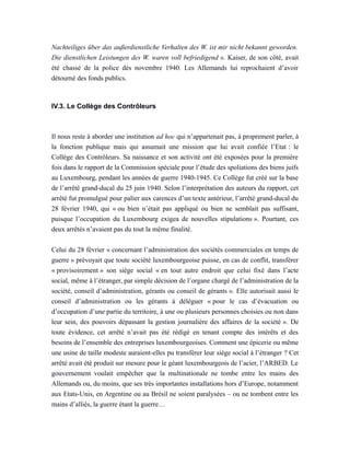 Nachteiliges über das außerdienstliche Verhalten des W. ist mir nicht bekannt geworden.
Die dienstlichen Leistungen des W. waren voll befriedigend ». Kaiser, de son côté, avait
été chassé de la police dès novembre 1940. Les Allemands lui reprochaient d’avoir
détourné des fonds publics.
IV.3. Le Collège des Contrôleurs
Il nous reste à aborder une institution ad hoc qui n’appartenait pas, à proprement parler, à
la fonction publique mais qui assumait une mission que lui avait confiée l’Etat : le
Collège des Contrôleurs. Sa naissance et son activité ont été exposées pour la première
fois dans le rapport de la Commission spéciale pour l’étude des spoliations des biens juifs
au Luxembourg, pendant les années de guerre 1940-1945. Ce Collège fut créé sur la base
de l’arrêté grand-ducal du 25 juin 1940. Selon l’interprétation des auteurs du rapport, cet
arrêté fut promulgué pour palier aux carences d’un texte antérieur, l’arrêté grand-ducal du
28 février 1940, qui « ou bien n’était pas appliqué ou bien ne semblait pas suffisant,
puisque l’occupation du Luxembourg exigea de nouvelles stipulations ». Pourtant, ces
deux arrêtés n’avaient pas du tout la même finalité.
Celui du 28 février « concernant l’administration des sociétés commerciales en temps de
guerre » prévoyait que toute société luxembourgeoise puisse, en cas de conflit, transférer
« provisoirement » son siège social « en tout autre endroit que celui fixé dans l’acte
social, même à l’étranger, par simple décision de l’organe chargé de l’administration de la
société, conseil d’administration, gérants ou conseil de gérants ». Elle autorisait aussi le
conseil d’administration ou les gérants à déléguer « pour le cas d’évacuation ou
d’occupation d’une partie du territoire, à une ou plusieurs personnes choisies ou non dans
leur sein, des pouvoirs dépassant la gestion journalière des affaires de la société ». De
toute évidence, cet arrêté n’avait pas été rédigé en tenant compte des intérêts et des
besoins de l’ensemble des entreprises luxembourgeoises. Comment une épicerie ou même
une usine de taille modeste auraient-elles pu transférer leur siège social à l’étranger ? Cet
arrêté avait été produit sur mesure pour le géant luxembourgeois de l’acier, l’ARBED. Le
gouvernement voulait empêcher que la multinationale ne tombe entre les mains des
Allemands ou, du moins, que ses très importantes installations hors d’Europe, notamment
aux Etats-Unis, en Argentine ou au Brésil ne soient paralysées – ou ne tombent entre les
mains d’alliés, la guerre étant la guerre…
 