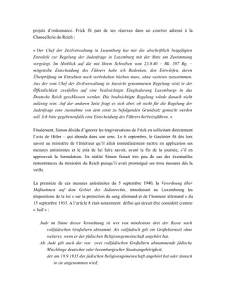projets d’ordonnance. Frick fit part de ses réserves dans un courrier adressé à la
Chancellerie du Reich :
« Der Chef der Zivilverwaltung in Luxemburg hat mir die abschriftlich beigefügten
Entwürfe zur Regelung der Judenfrage in Luxemburg mit der Bitte um Zustimmung
vorgelegt. Im Hinblick auf die mit Ihrem Schreiben vom 23.8.40 – Rk. 587 Bg. –
mitgeteilte Entscheidung des Führers habe ich Bedenken, den Entwürfen, deren
Überprüfung im Einzelnen noch vorbehalten bleiben muss, ohne weiteres zuzustimmen.
Aus der vom Chef der Zivilverwaltung in Aussicht genommenen Regelung wird in der
Öffentlichkeit zweifellos auf eine beabsichtigte Eingliederung Luxemburgs in das
Deutsche Reich geschlossen werden. Die beabsichtigte Regelung würde danach nicht
zulässig sein. Auf der anderen Seite fragt es sich aber, ob nicht für die Regelung der
Judenfrage eine Ausnahme von dem einst zu befolgenden Grundsatz gemacht werden
soll. Ich bitte gegebenenfalls eine Entscheidung des Führers herbeizuführen. »
Finalement, Simon décida d’ignorer les tergiversations de Frick en sollicitant directement
l’avis de Hitler – qui abonda dans son sens. Le 6 septembre, le Gauleiter fit dès lors
savoir au ministère de l’Intérieur qu’il allait immédiatement mettre en application ses
mesures antisémites et le pria de lui faire savoir, avant la fin de la journée, s’il en
approuvait la formulation. En réalité Simon faisait très peu de cas des éventuelles
remontrances du ministère du Reich puisqu’il avait promulgué ses trois mesures dès la
veille.
La première de ces mesures antisémites du 5 septembre 1940, la Verordnung über
Maßnahmen auf dem Gebiet des Judenrechts, introduisait au Luxembourg les
dispositions de la loi « sur la protection du sang allemand et de l’honneur allemand » du
15 septembre 1935. A l’article 8 était notamment défini qui devait être considéré comme
« Juif » :
Jude im Sinne dieser Verordnung ist wer von mindestens drei der Rasse nach
volljüdischen Großeltern abstammt. Als volljüdisch gilt ein Großelternteil ohne
weiteres, wenn er der jüdischen Religionsgemeinschaft angehört hat.
Als Jude gilt auch der von zwei volljüdischen Großeltern abstammende jüdische
Mischlinge deutscher oder luxemburgischer Staatsangehörigkeit,
der am 19.9.1935 der jüdischen Religionsgemeinschaft angehört hat oder danach
in sie angenommen wird;
 